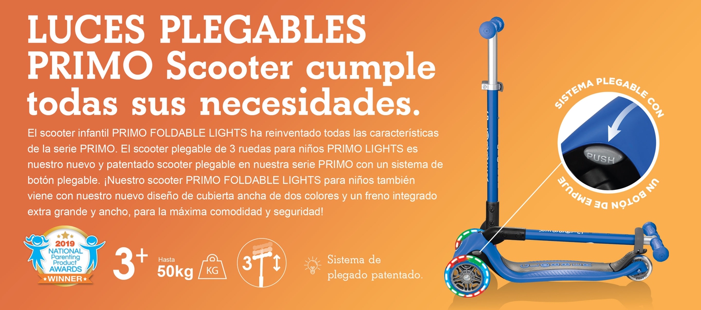 LUCES PLEGABLES PRIMO Scooter cumple todas sus necesidades.El scooter infantil PRIMO FOLDABLE LIGHTS ha reinventado todas las características de la serie PRIMO. El scooter plegable de 3 ruedas para niños PRIMO LIGHTS es nuestro nuevo y patentado scooter plegable en nuestra serie PRIMO con un sistema de botón plegable. ¡Nuestro scooter PRIMO FOLDABLE LIGHTS para niños también viene con nuestro nuevo diseño de cubierta ancha de dos colores y un freno integrado extra grande y ancho, para la máxima comodidad y seguridad! 