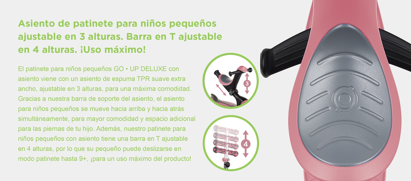 Asiento de patinete para niños pequeños ajustable en 3 alturas. Barra en T ajustable en 4 alturas. ¡Uso máximo! El patinete para niños pequeños GO • UP DELUXE con asiento viene con un asiento de espuma TPR suave extra ancho, ajustable en 3 alturas, para una máxima comodidad. Gracias a nuestra barra de soporte del asiento, el asiento para niños pequeños se mueve hacia arriba y hacia atrás simultáneamente, para mayor comodidad y espacio adicional para las piernas de tu hijo. Además, nuestro patinete para niños pequeños con asiento tiene una barra en T ajustable en 4 alturas, por lo que su pequeño puede deslizarse en modo patinete hasta 9+, ¡para un uso máximo del producto!