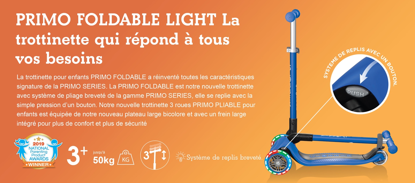 PRIMO FOLDABLE LIGHT La trottinette qui répond à tous vos besoins. La trottinette pour enfants PRIMO FOLDABLE a réinventé toutes les caractéristiques signature de la PRIMO SERIES. La PRIMO FOLDABLE est notre nouvelle trottinette avec système de pliage breveté de la gamme PRIMO SERIES, elle se replie avec la simple pression d’un bouton. Notre nouvelle trottinette 3 roues PRIMO PLIABLE pour enfants est équipée de notre nouveau plateau large bicolore et avec un frein large intégré pour plus de confort et plus de sécurité
