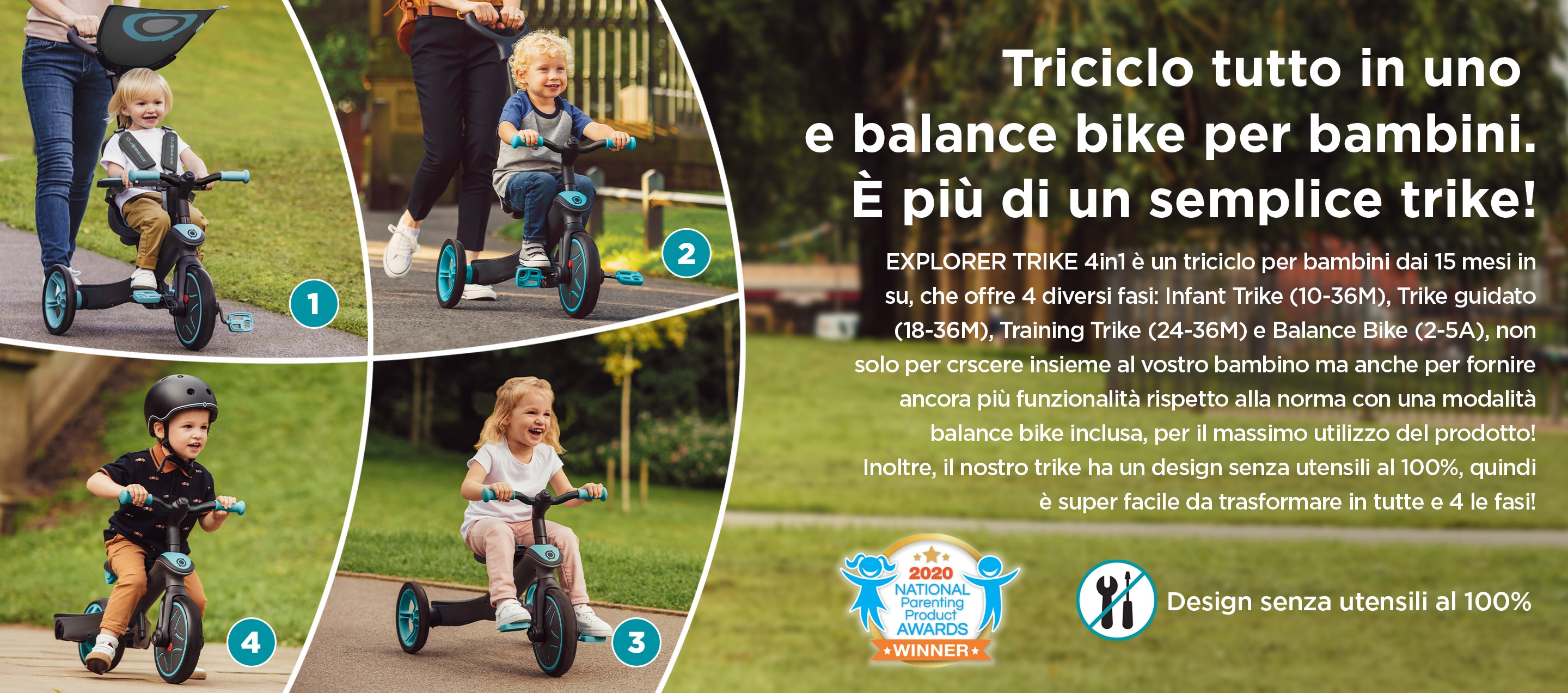 Triciclo tutto in uno e balance bike per bambini. È più di un semplice trike! EXPLORER TRIKE 4in1 è un triciclo per bambini dai 15 mesi in su, che offre 4 diversi fasi: Infant Trike (10-36M), Trike guidato (18-36M), Training Trike (24-36M) e Balance Bike (2-5A), non solo per crscere insieme al vostro bambino ma anche per fornire ancora più funzionalità rispetto alla norma con una modalità balance bike inclusa, per il massimo utilizzo del prodotto! Inoltre, il nostro trike ha un design senza utensili al 100%, quindi è super facile da trasformare in tutte e 4 le fasi! 