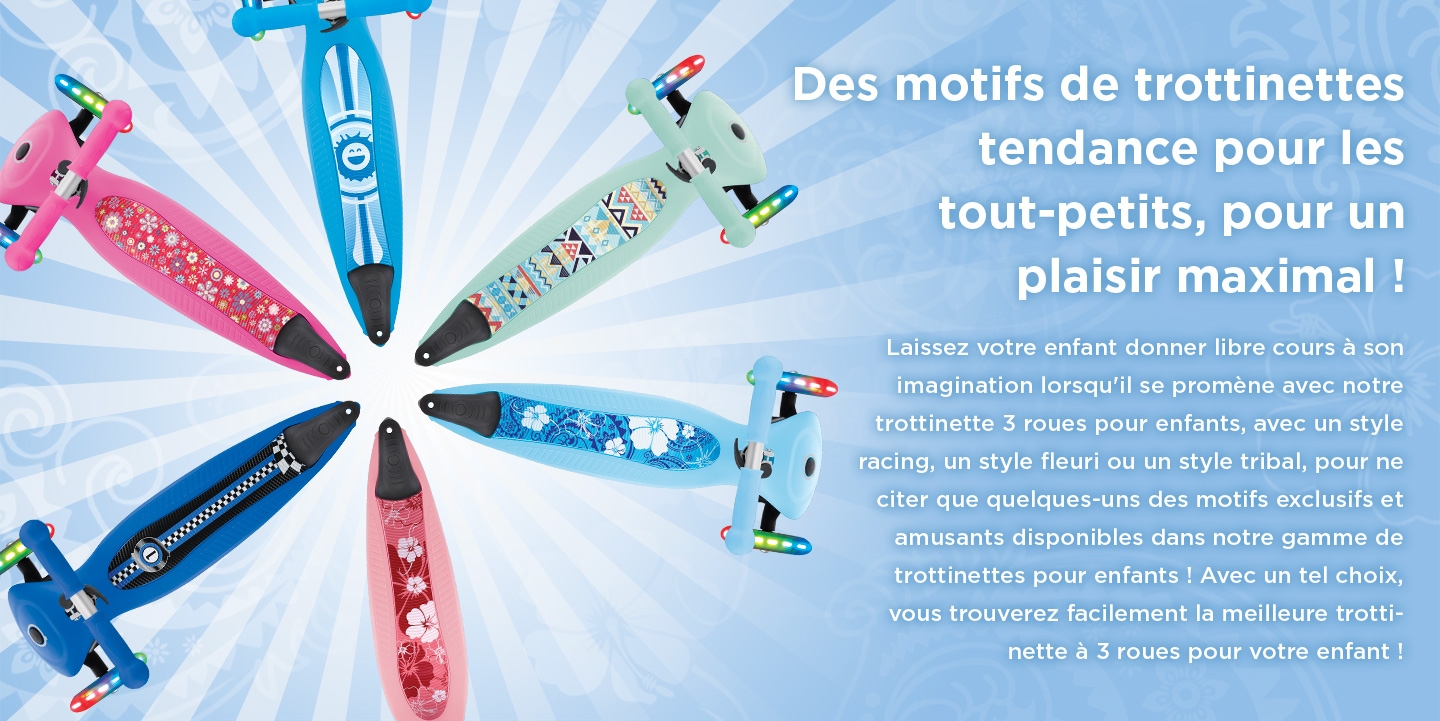 Des motifs de trottinettes tendance pour les tout-petits, pour un plaisir maximal ! Laissez votre enfant donner libre cours à son imagination lorsqu'il se promène avec notre trottinette 3 roues pour enfants, avec un style racing, un style fleuri ou un style tribal, pour ne citer que quelques-uns des motifs exclusifs et amusants disponibles dans notre gamme de trottinettes pour enfants ! Avec un tel choix, vous trouverez facilement la meilleure trottinette à 3 roues pour votre enfant !