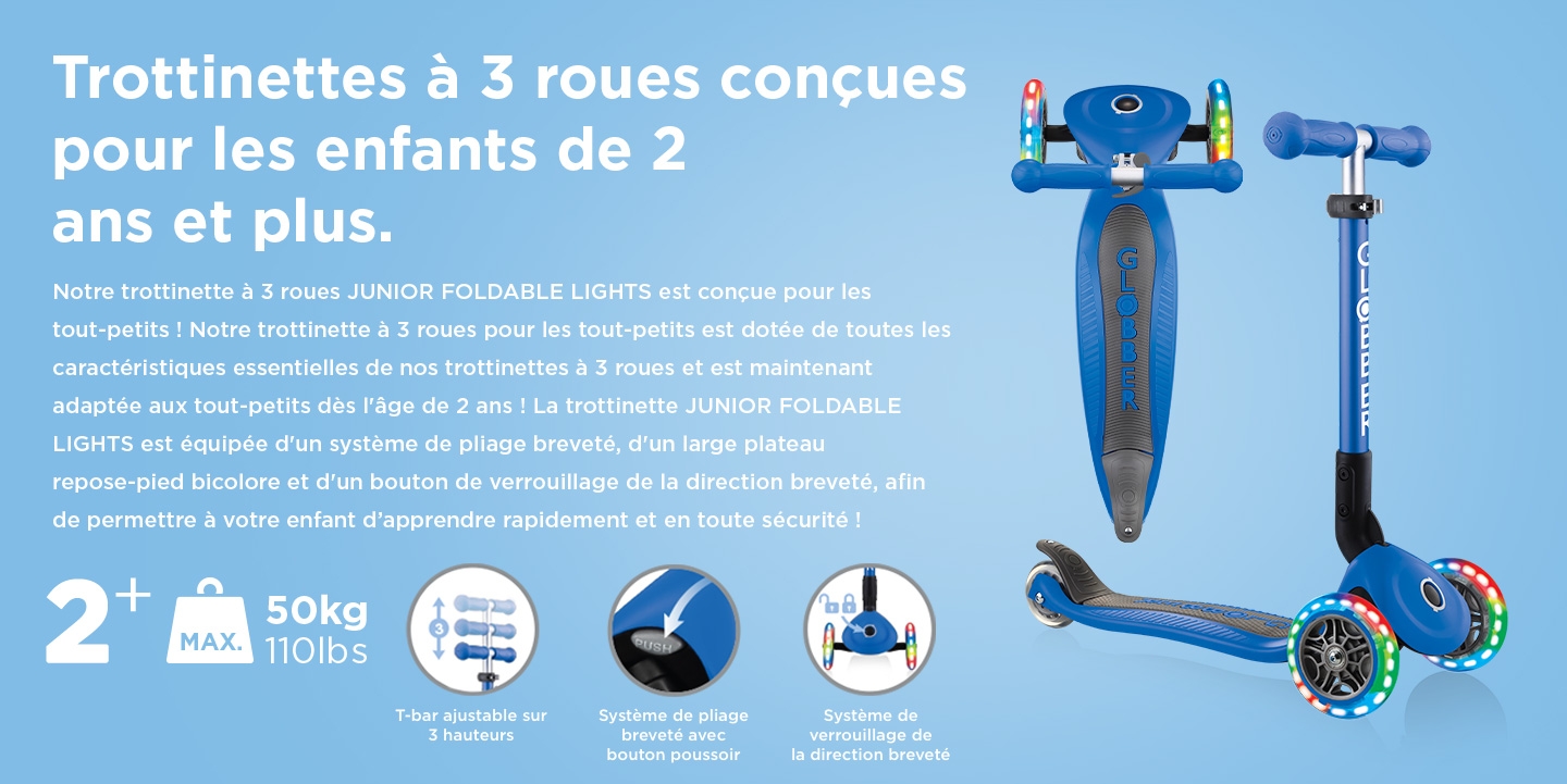 Trottinettes à 3 roues conçues pour les enfants de 2 ans et plus. Notre trottinette à 3 roues JUNIOR FOLDABLE LIGHTS est conçue pour les tout-petits ! Notre trottinette à 3 roues pour les tout-petits est dotée de toutes les caractéristiques essentielles de nos trottinettes à 3 roues et est maintenant adaptée aux tout-petits dès l'âge de 2 ans ! La trottinette JUNIOR FOLDABLE LIGHTS est équipée d'un système de pliage breveté, d'un large plateau repose-pied bicolore et d'un bouton de verrouillage de la direction breveté, afin de permettre à votre enfant d’apprendre rapidement et en toute sécurité !