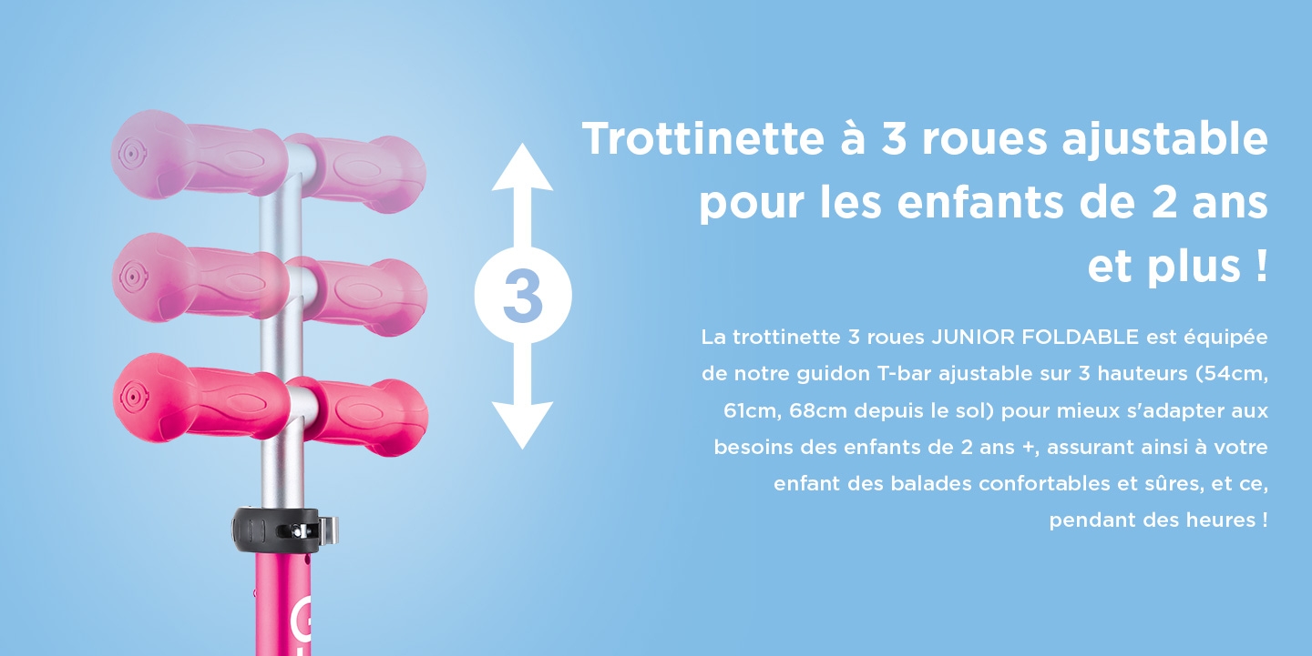 Trottinette à 3 roues ajustable pour les enfants de 2 ans et plus ! La trottinette 3 roues JUNIOR FOLDABLE est équipée de notre guidon T-bar ajustable sur 3 hauteurs (54cm, 61cm, 68cm depuis le sol) pour mieux s'adapter aux besoins des enfants de 2 ans +, assurant ainsi à votre enfant des balades confortables et sûres, et ce, pendant des heures !