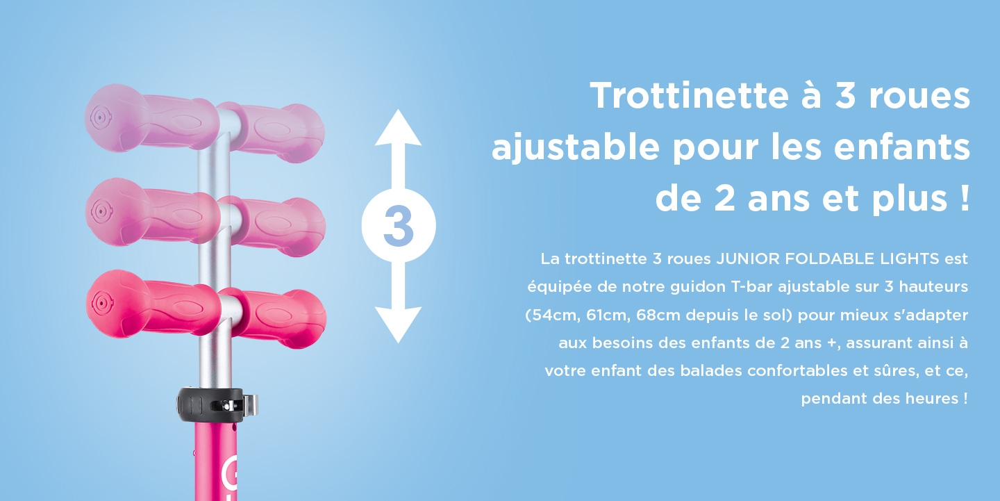 Trottinette à 3 roues ajustable pour les enfants de 2 ans et plus ! La trottinette 3 roues JUNIOR FOLDABLE LIGHTS est équipée de notre guidon T-bar ajustable sur 3 hauteurs (54cm, 61cm, 68cm depuis le sol) pour mieux s'adapter aux besoins des enfants de 2 ans +, assurant ainsi à votre enfant des balades confortables et sûres, et ce, pendant des heures !