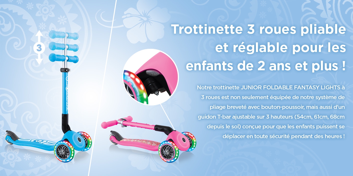 Trottinette 3 roues pliable et réglable pour les enfants de 2 ans et plus ! Notre trottinette JUNIOR FOLDABLE FANTASY LIGHTS à 3 roues est non seulement équipée de notre système de pliage breveté avec bouton-poussoir, mais aussi d'un guidon T-bar ajustable sur 3 hauteurs (54cm, 61cm, 68cm depuis le sol) conçue pour que les enfants puissent se déplacer en toute sécurité pendant des heures !