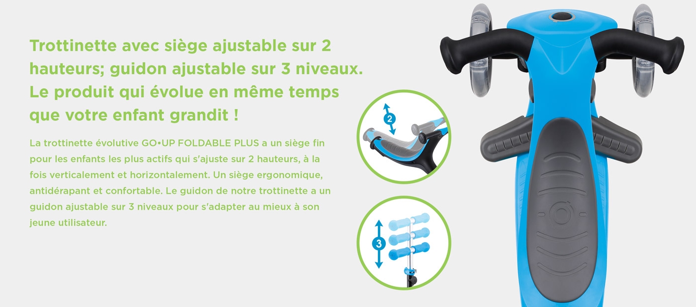 Trottinette avec siège ajustable sur 2 hauteurs; guidon ajustable sur 3 niveaux. Le produit qui évolue en même temps que votre enfant grandit ! La trottinette évolutive GO•UP FOLDABLE PLUS a un siège fin pour les enfants les plus actifs qui s'ajuste sur 2 hauteurs, à la fois verticalement et horizontalement. Un siège ergonomique, antidérapant et confortable. Le guidon de notre trottinette a un guidon ajustable sur 3 niveaux pour s'adapter au mieux à son jeune utilisateur.