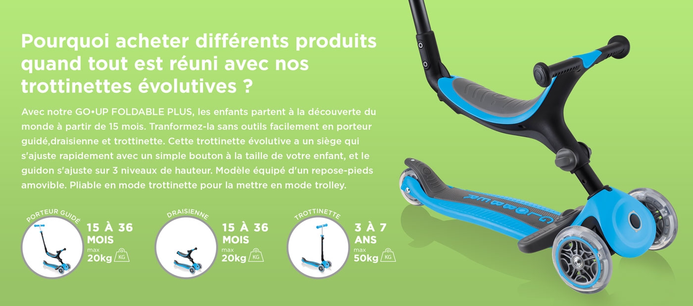 Pourquoi acheter différents produits quand tout est réuni avec nos trottinettes évolutives ? Avec notre GO•UP FOLDABLE PLUS, les enfants partent à la découverte du monde à partir de 15 mois. Tranformez-la sans outils facilement en porteur guidé,draisienne et trottinette. Cette trottinette évolutive a un siège qui s'ajuste rapidement avec un simple bouton à la taille de votre enfant, et le guidon s'ajuste sur 3 niveaux de hauteur. Modèle équipé d'un repose-pieds amovible. Pliable en mode trottinette pour la mettre en mode trolley.