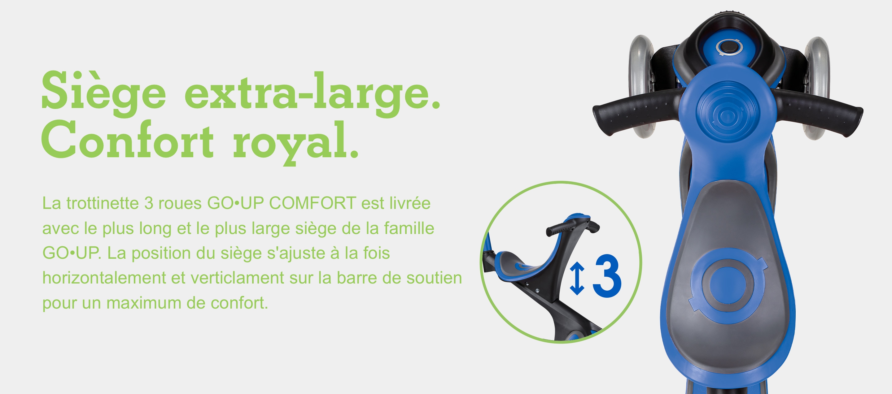 Siège extra-large. Confort royal. La trottinette 3 roues GO•UP COMFORT est livrée avec le plus long et le plus large siège de la famille GO•UP. La position du siège s'ajuste à la fois horizontalement et verticlament sur la barre de soutien pour un maximum de confort.