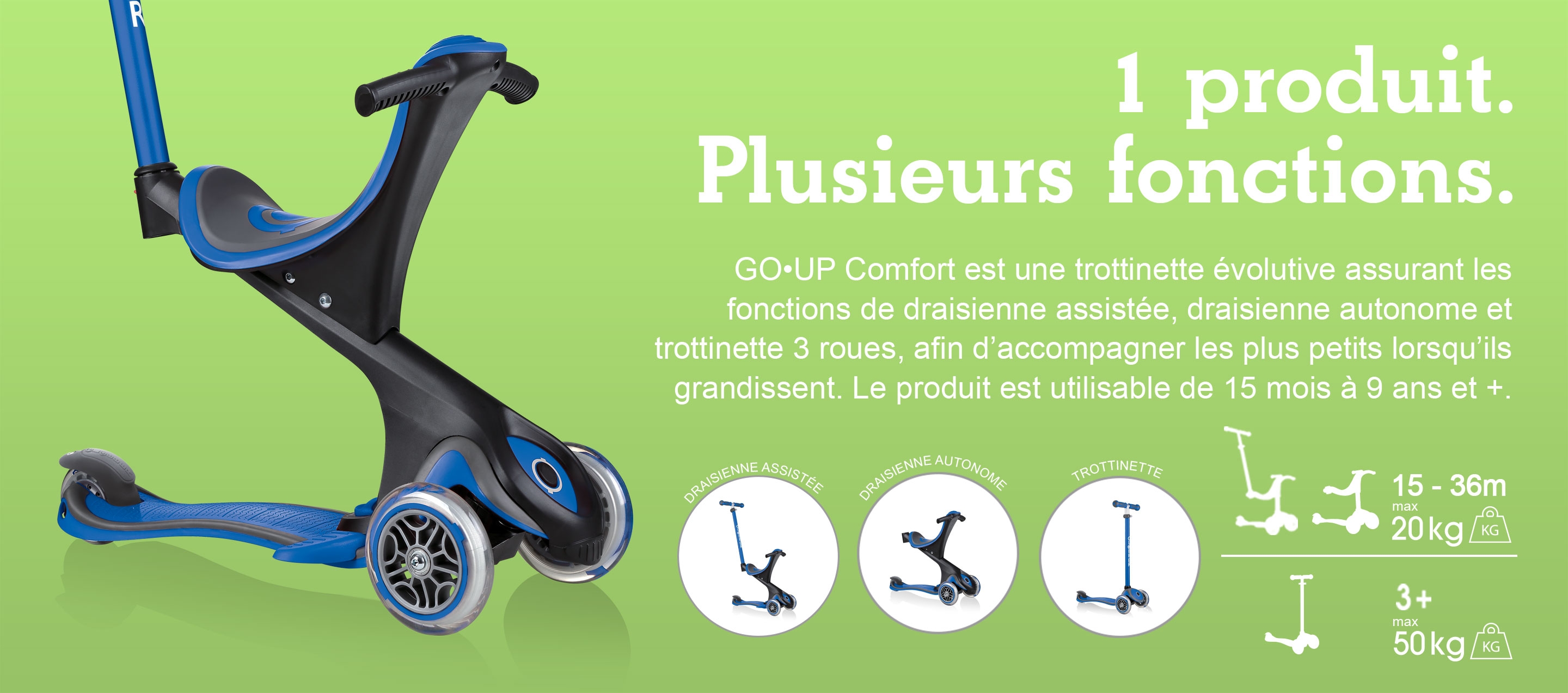 1 produit. Plusieurs fonctions. GO•UP Comfort est une trottinette évolutive assurant les fonctions de draisienne assistée, draisienne autonome et trottinette 3 roues, afin d’accompagner les plus petits lorsqu’ils grandissent. Le produit est utilisable de 15 mois à 9 ans et +.