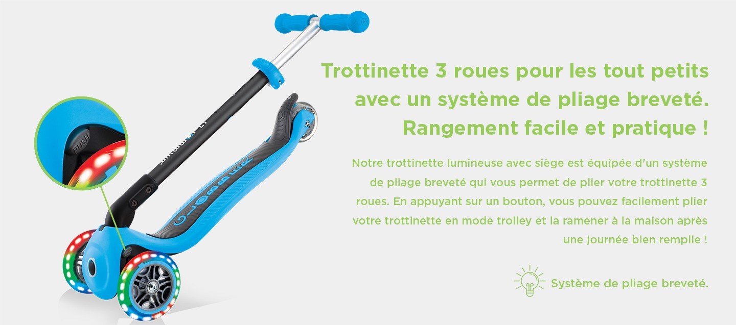 Trottinette 3 roues pour les tout petits avec un système de pliage breveté. Rangement facile et pratique ! Notre trottinette lumineuse avec siège est équipée d'un système de pliage breveté qui vous permet de plier votre trottinette 3 roues. En appuyant sur un bouton, vous pouvez facilement plier votre trottinette en mode trolley et la ramener à la maison après une journée bien remplie ! Système de pliage breveté.