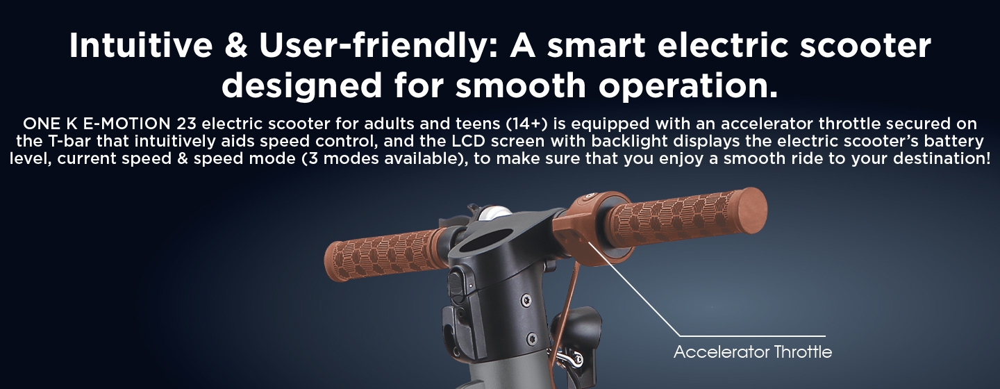 Intuitive & User-friendly: A smart electric scooter designed for smooth operation. ONE K E-MOTION 23 electric scooter for adults and teens (14+) is equipped with an accelerator throttle secured on the T-bar that intuitively aids speed control, and the LCD screen with backlight displays the electric scooter’s battery level, current speed & speed mode (3 modes available), to make sure that you enjoy a smooth ride to your destination!