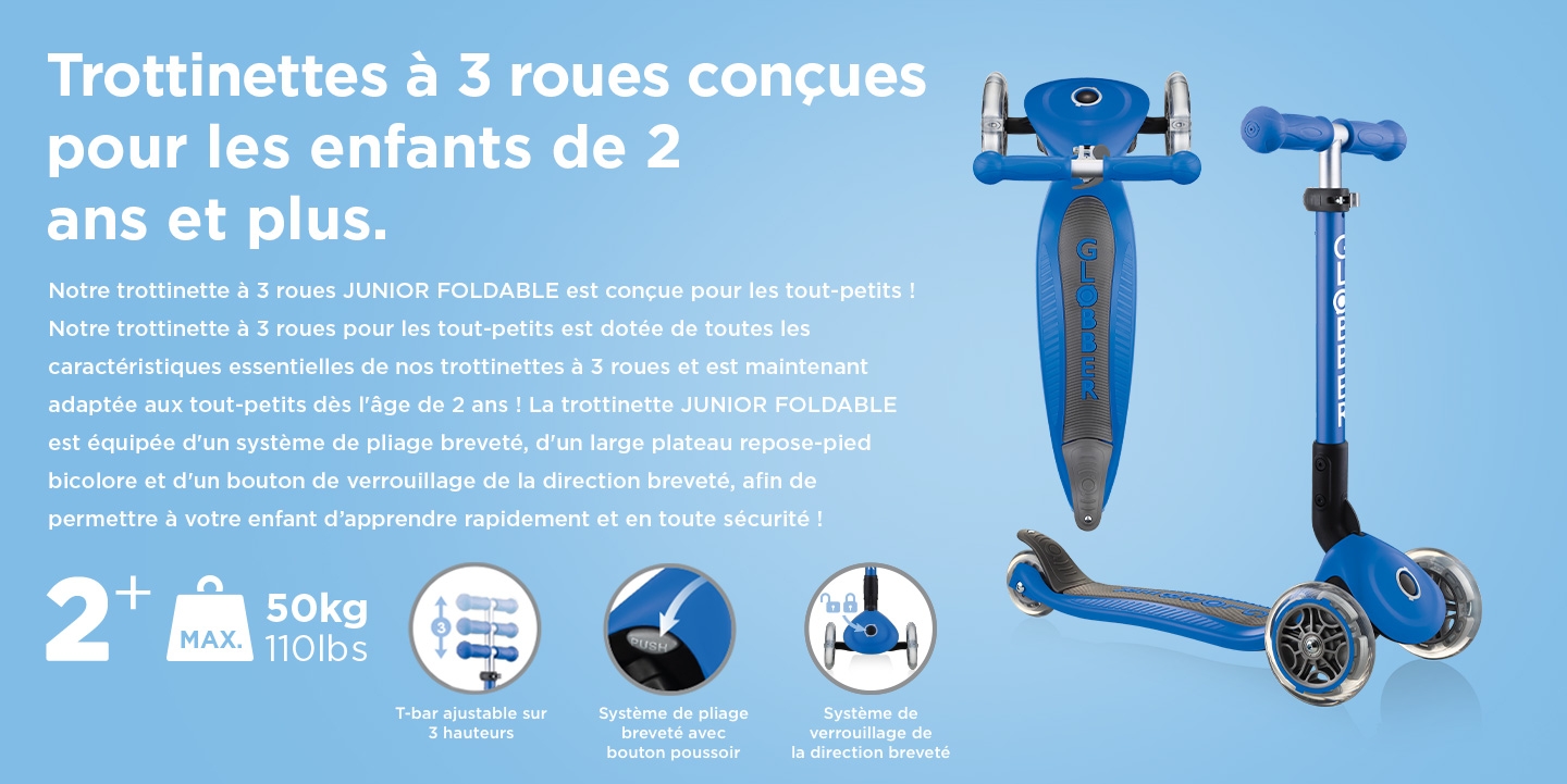 Trottinettes à 3 roues conçues pour les enfants de 2 ans et plus. Notre trottinette à 3 roues JUNIOR FOLDABLE est conçue pour les tout-petits ! Notre trottinette à 3 roues pour les tout-petits est dotée de toutes les caractéristiques essentielles de nos trottinettes à 3 roues et est maintenant adaptée aux tout-petits dès l'âge de 2 ans ! La trottinette JUNIOR FOLDABLE est équipée d'un système de pliage breveté, d'un large plateau repose-pied bicolore et d'un bouton de verrouillage de la direction breveté, afin de permettre à votre enfant d’apprendre rapidement et en toute sécurité ! 