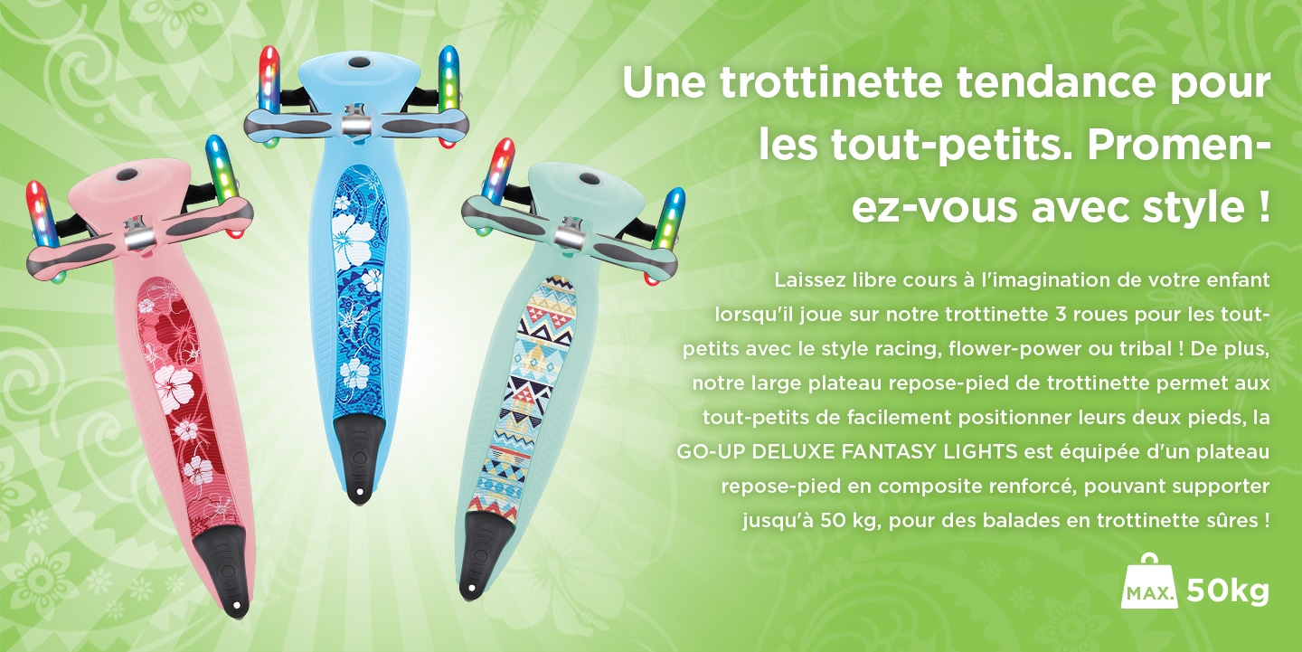 Une trottinette tendance pour les tout-petits. Promenez-vous avec style ! Laissez libre cours à l'imagination de votre enfant lorsqu'il joue sur notre trottinette 3 roues pour les tout-petits avec le style racing, flower-power ou tribal ! De plus, notre large plateau repose-pied de trottinette permet aux tout-petits de facilement positionner leurs deux pieds, la GO-UP DELUXE FANTASY LIGHTS est équipée d'un plateau repose-pied en composite renforcé, pouvant supporter jusqu'à 50 kg, pour des balades en trottinette sûres !