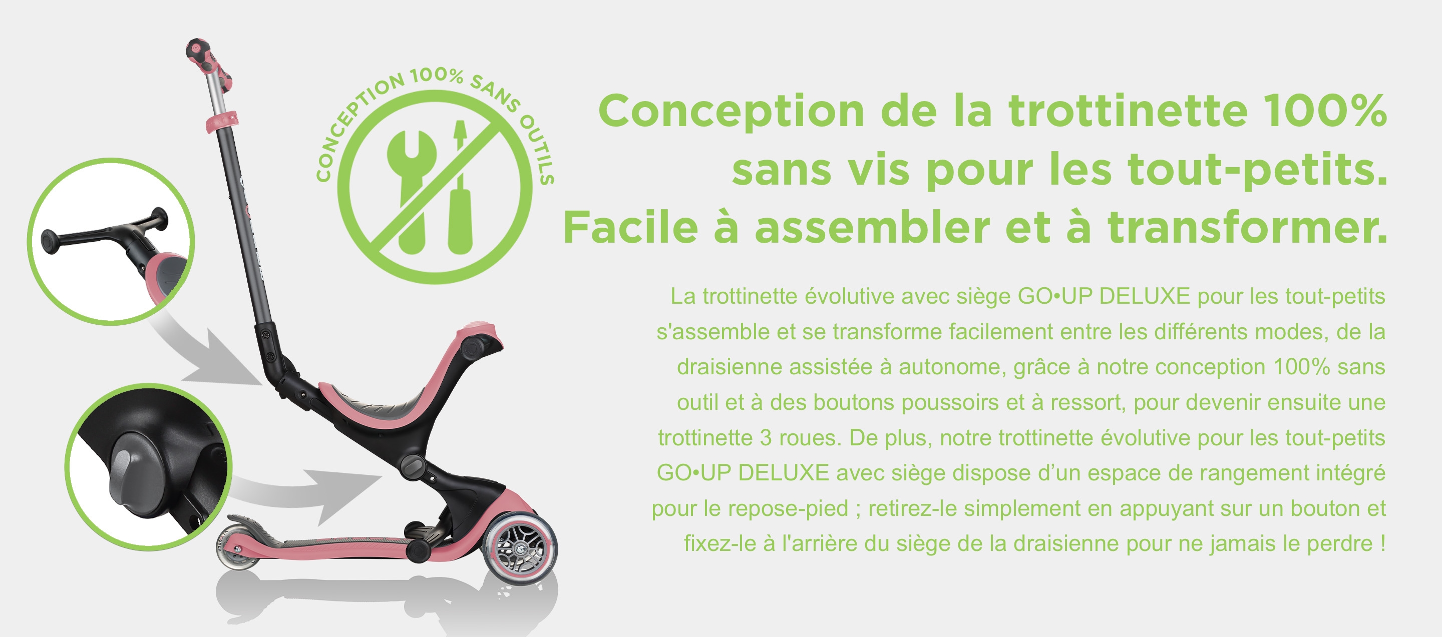 Conception de la trottinette 100% sans vis pour les tout-petits. Facile à assembler et à transformer. La trottinette évolutive avec siège GO•UP DELUXE pour les tout-petits s'assemble et se transforme facilement entre les différents modes, de la draisienne assistée à autonome, grâce à notre conception 100% sans outil et à des boutons poussoirs et à ressort, pour devenir ensuite une trottinette 3 roues. De plus, notre trottinette évolutive pour les tout-petits GO•UP DELUXE avec siège dispose d’un espace de rangement intégré pour le repose-pied ; retirez-le simplement en appuyant sur un bouton et fixez-le à l'arrière du siège de la draisienne pour ne jamais le perdre !
