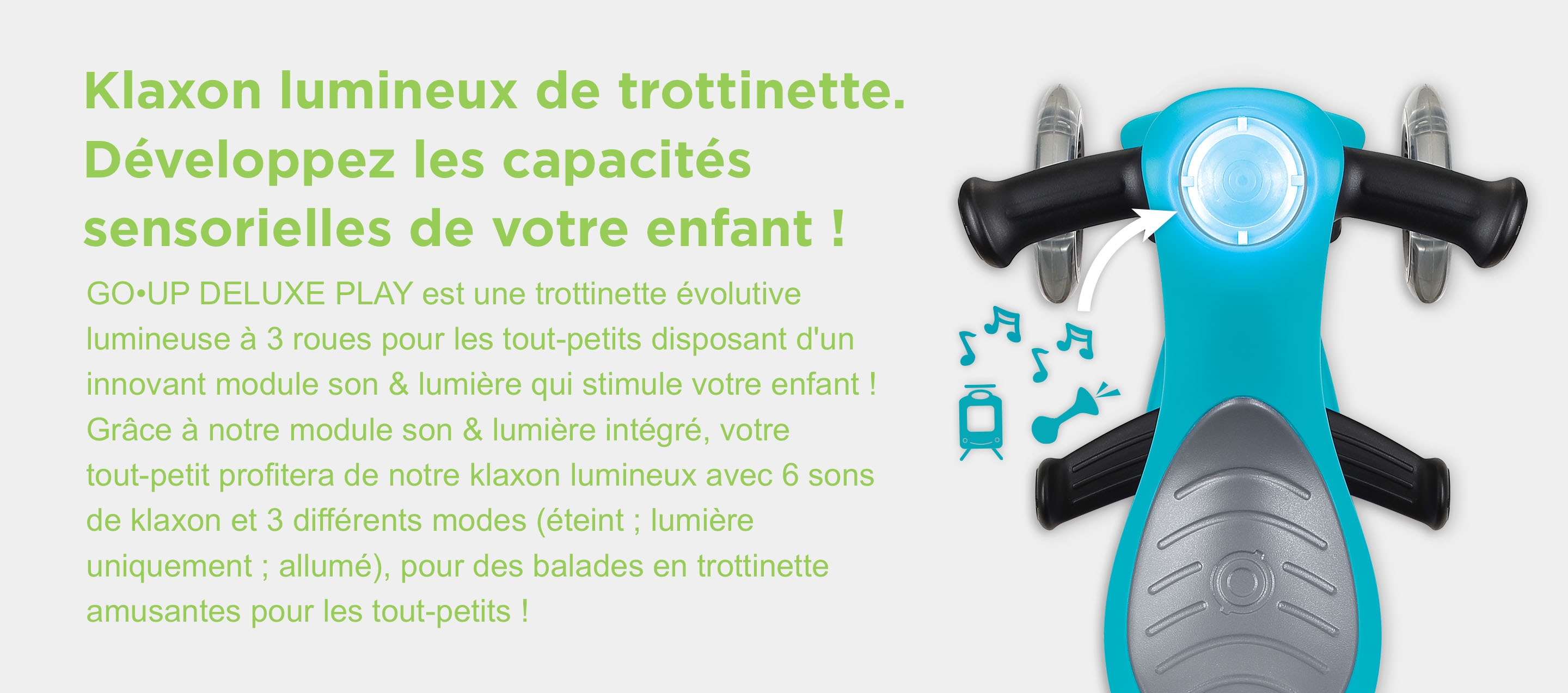 Klaxon lumineux de trottinette. Développez les capacités sensorielles de votre enfant ! GO•UP DELUXE PLAY est une trottinette évolutive lumineuse à 3 roues pour les tout-petits disposant d'un innovant module son & lumière qui stimule votre enfant ! Grâce à notre module son & lumière intégré, votre tout-petit profitera de notre klaxon lumineux avec 6 sons de klaxon et 3 différents modes (éteint ; lumière uniquement ; allumé), pour des balades en trottinette amusantes pour les tout-petits !