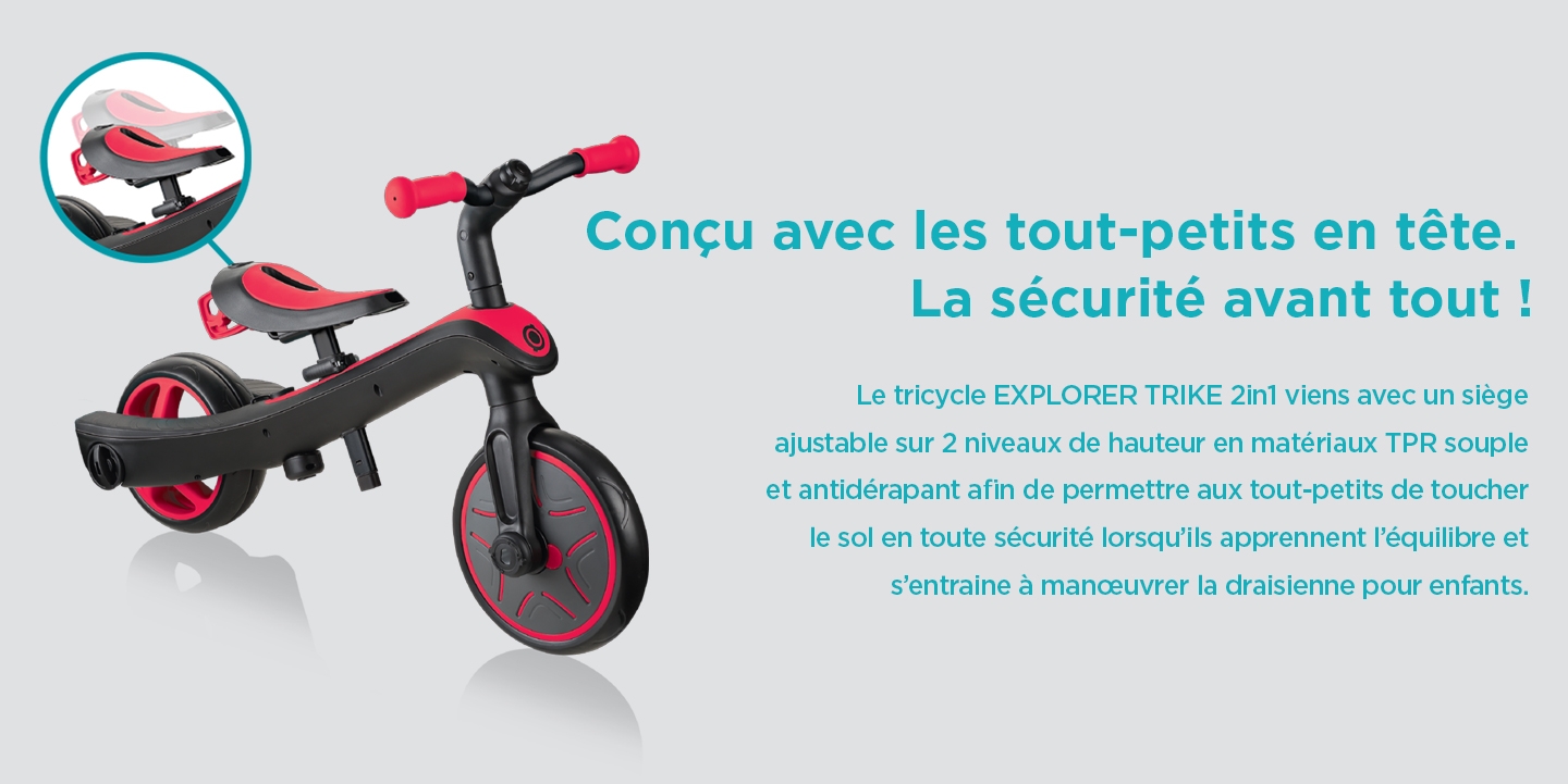 Conçu avec les tout-petits en tête. La sécurité avant tout ! Le tricycle EXPLORER TRIKE 2in1 viens avec un siège ajustable sur 2 niveaux de hauteur en matériaux TPR souple et antidérapant afin de permettre aux tout-petits de toucher le sol en toute sécurité lorsqu’ils apprennent l’équilibre et s’entraine à manœuvrer la draisienne pour enfants.