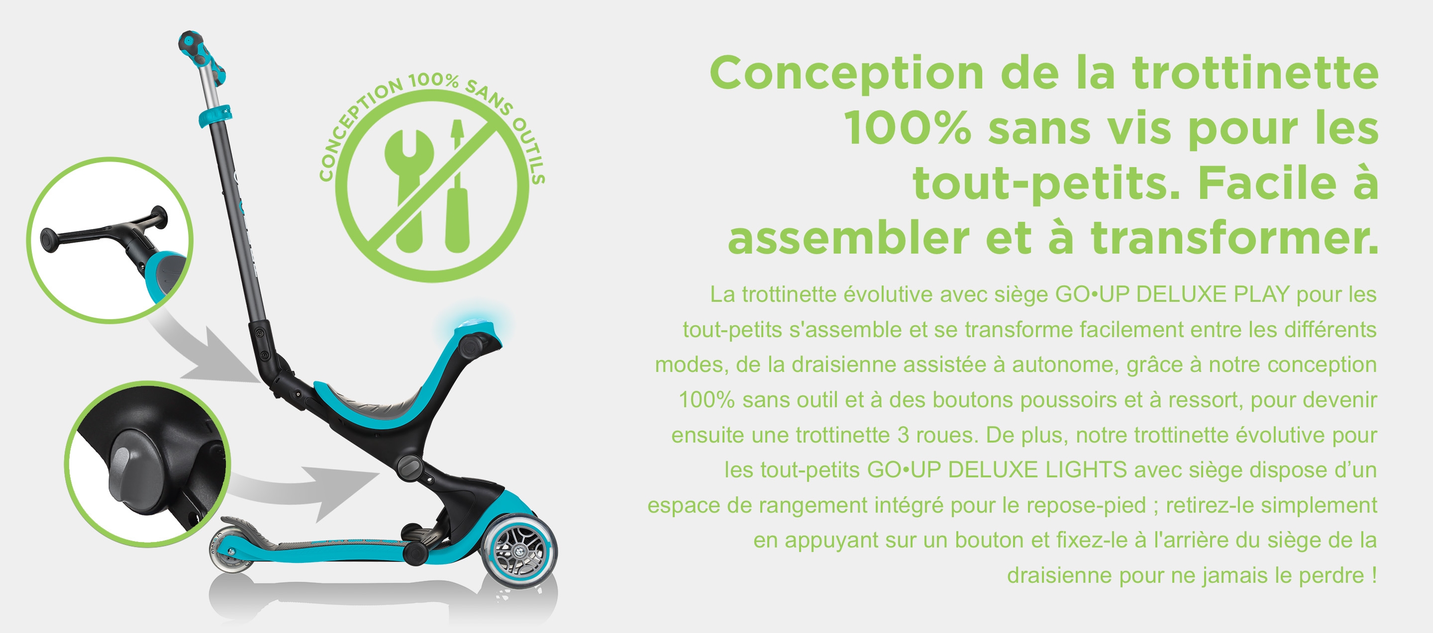 Conception de la trottinette 100% sans vis pour les tout-petits. Facile à assembler et à transformer. La trottinette évolutive avec siège GO•UP DELUXE PLAY pour les tout-petits s'assemble et se transforme facilement entre les différents modes, de la draisienne assistée à autonome, grâce à notre conception 100% sans outil et à des boutons poussoirs et à ressort, pour devenir ensuite une trottinette 3 roues. De plus, notre trottinette évolutive pour les tout-petits GO•UP DELUXE LIGHTS avec siège dispose d’un espace de rangement intégré pour le repose-pied ; retirez-le simplement en appuyant sur un bouton et fixez-le à l'arrière du siège de la draisienne pour ne jamais le perdre !