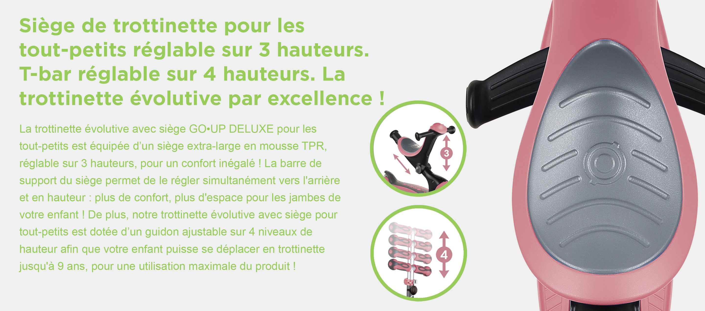 Siège de trottinette pour les tout-petits réglable sur 3 hauteurs. T-bar réglable sur 4 hauteurs. La trottinette évolutive par excellence ! La trottinette évolutive avec siège GO•UP DELUXE pour les tout-petits est équipée d’un siège extra-large en mousse TPR, réglable sur 3 hauteurs, pour un confort inégalé ! La barre de support du siège permet de le régler simultanément vers l'arrière et en hauteur : plus de confort, plus d'espace pour les jambes de votre enfant ! De plus, notre trottinette évolutive avec siège pour tout-petits est dotée d’un guidon ajustable sur 4 niveaux de hauteur afin que votre enfant puisse se déplacer en trottinette jusqu'à 9 ans, pour une utilisation maximale du produit !
