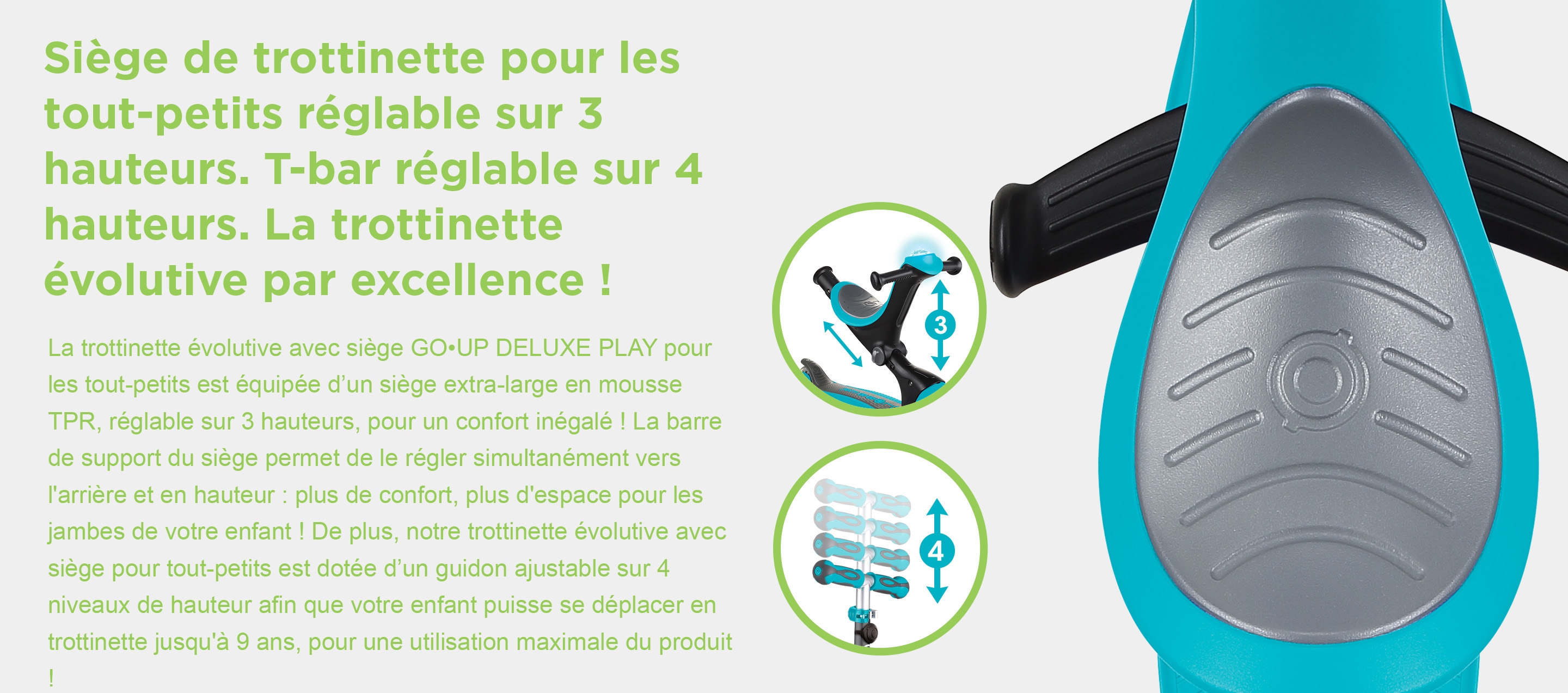 Siège de trottinette pour les tout-petits réglable sur 3 hauteurs. T-bar réglable sur 4 hauteurs. La trottinette évolutive par excellence ! La trottinette évolutive avec siège GO•UP DELUXE PLAY pour les tout-petits est équipée d’un siège extra-large en mousse TPR, réglable sur 3 hauteurs, pour un confort inégalé ! La barre de support du siège permet de le régler simultanément vers l'arrière et en hauteur : plus de confort, plus d'espace pour les jambes de votre enfant ! De plus, notre trottinette évolutive avec siège pour tout-petits est dotée d’un guidon ajustable sur 4 niveaux de hauteur afin que votre enfant puisse se déplacer en trottinette jusqu'à 9 ans, pour une utilisation maximale du produit !