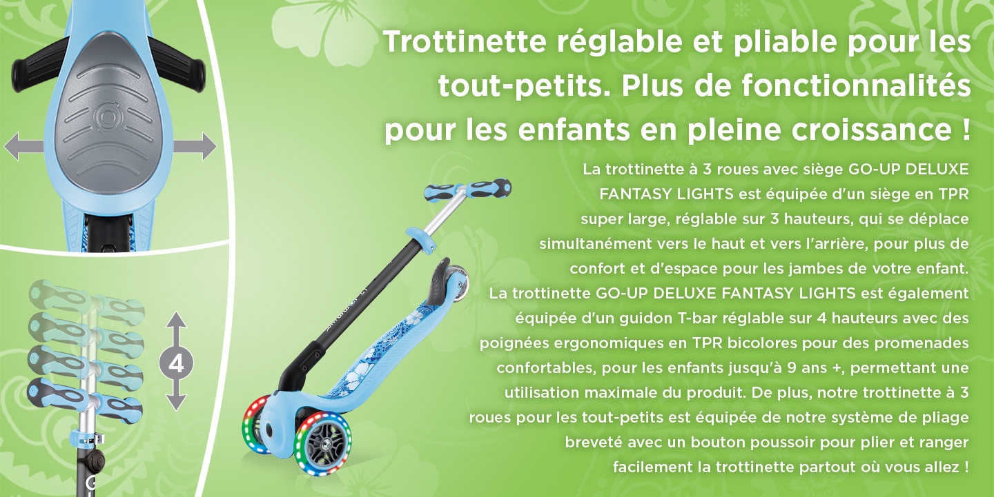 Trottinette réglable et pliable pour les tout-petits. Plus de fonctionnalités pour les enfants en pleine croissance ! La trottinette à 3 roues avec siège GO-UP DELUXE FANTASY LIGHTS est équipée d'un siège en TPR super large, réglable sur 3 hauteurs, qui se déplace simultanément vers le haut et vers l'arrière, pour plus de confort et d'espace pour les jambes de votre enfant. La trottinette GO-UP DELUXE FANTASY LIGHTS est également équipée d'un guidon T-bar réglable sur 4 hauteurs avec des poignées ergonomiques en TPR bicolores pour des promenades confortables, pour les enfants jusqu'à 9 ans +, permettant une utilisation maximale du produit. De plus, notre trottinette à 3 roues pour les tout-petits est équipée de notre système de pliage breveté avec un bouton poussoir pour plier et ranger facilement la trottinette partout où vous allez !
