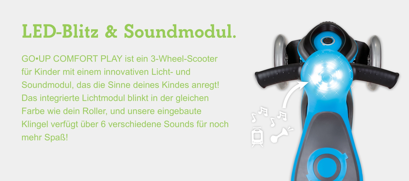 LED-Blitz & Soundmodul. GO•UP COMFORT PLAY ist ein 3-Wheel-Scooter für Kinder mit einem innovativen Licht- und Soundmodul, das die Sinne deines Kindes anregt! Das integrierte Lichtmodul blinkt in der gleichen Farbe wie dein Roller, und unsere eingebaute Klingel verfügt über 6 verschiedene Sounds für noch mehr Spaß! 