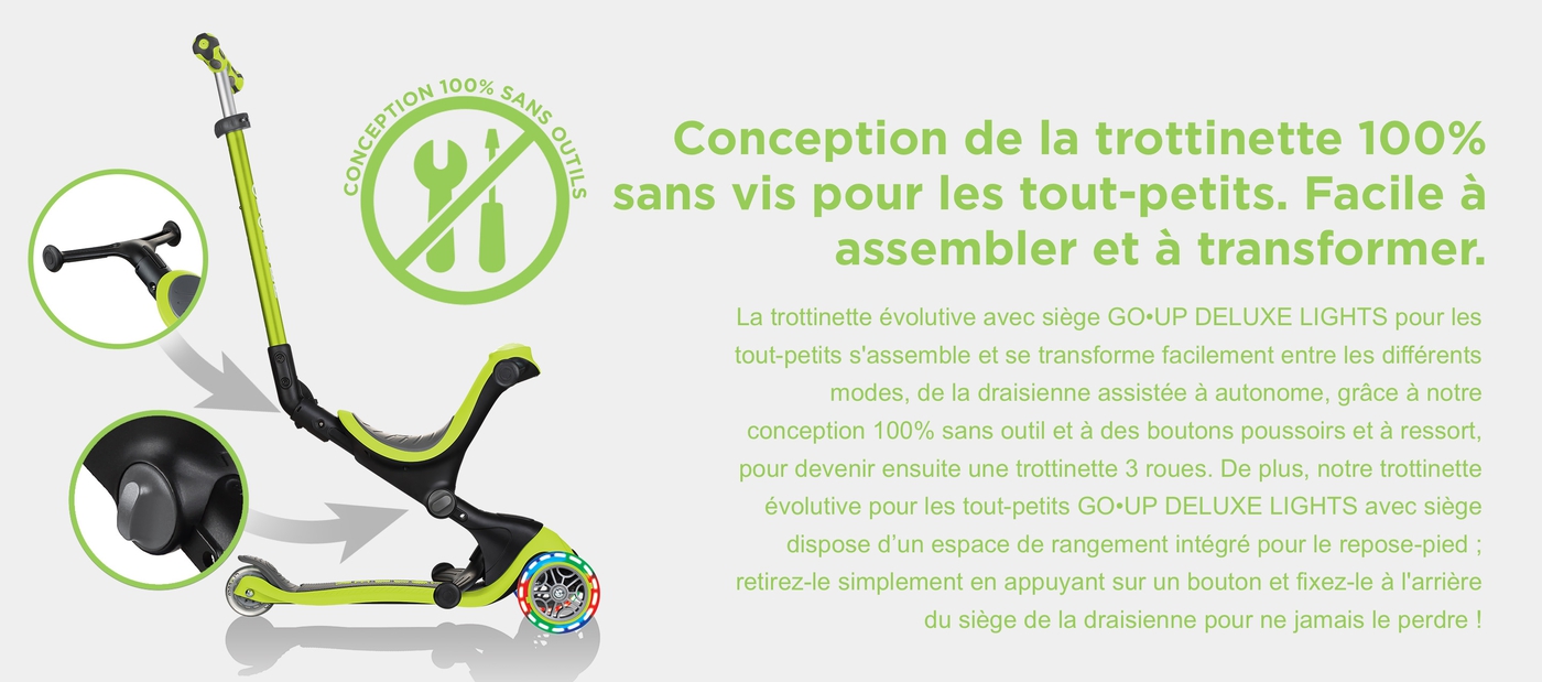 Conception de la trottinette 100% sans vis pour les tout-petits. Facile à assembler et à transformer. La trottinette évolutive avec siège GO•UP DELUXE LIGHTS pour les tout-petits s'assemble et se transforme facilement entre les différents modes, de la draisienne assistée à autonome, grâce à notre conception 100% sans outil et à des boutons poussoirs et à ressort, pour devenir ensuite une trottinette 3 roues. De plus, notre trottinette évolutive pour les tout-petits GO•UP DELUXE LIGHTS avec siège dispose d’un espace de rangement intégré pour le repose-pied ; retirez-le simplement en appuyant sur un bouton et fixez-le à l'arrière du siège de la draisienne pour ne jamais le perdre !