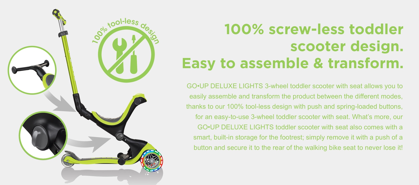 100% screw-less toddler scooter design. Easy to assemble & transform. GO•UP DELUXE LIGHTS 3-wheel toddler scooter with seat allows you to easily assemble and transform the product between the different modes, thanks to our 100% tool-less design with push and spring-loaded buttons, for an easy-to-use 3-wheel toddler scooter with seat. What’s more, our GO•UP DELUXE LIGHTS toddler scooter with seat also comes with a smart, built-in storage for the footrest; simply remove it with a push of a button and secure it to the rear of the walking bike seat to never lose it!