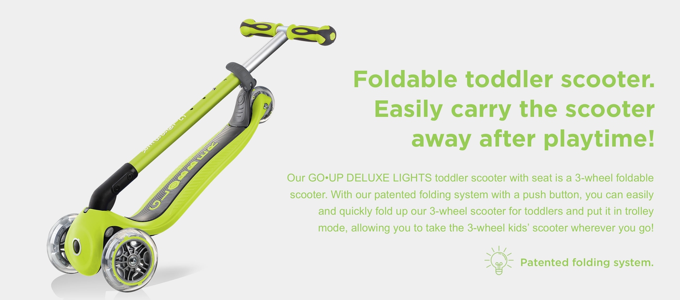 Foldable toddler scooter. Easily carry the scooter away after playtime! Our GO•UP DELUXE LIGHTS toddler scooter with seat is a 3-wheel foldable scooter. With our patented folding system with a push button, you can easily and quickly fold up our 3-wheel scooter for toddlers and put it in trolley mode, allowing you to take the 3-wheel kids’ scooter wherever you go!