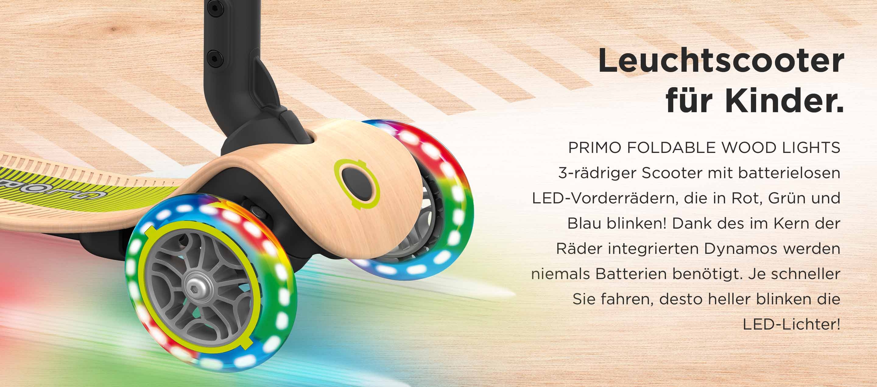 Leuchtscooter für Kinder. PRIMO FOLDABLE WOOD LIGHTS 3-rädriger Scooter mit batterielosen LED-Vorderrädern, die in Rot, Grün und Blau blinken! Dank des im Kern der Räder integrierten Dynamos werden niemals Batterien benötigt. Je schneller Sie fahren, desto heller blinken die LED-Lichter!