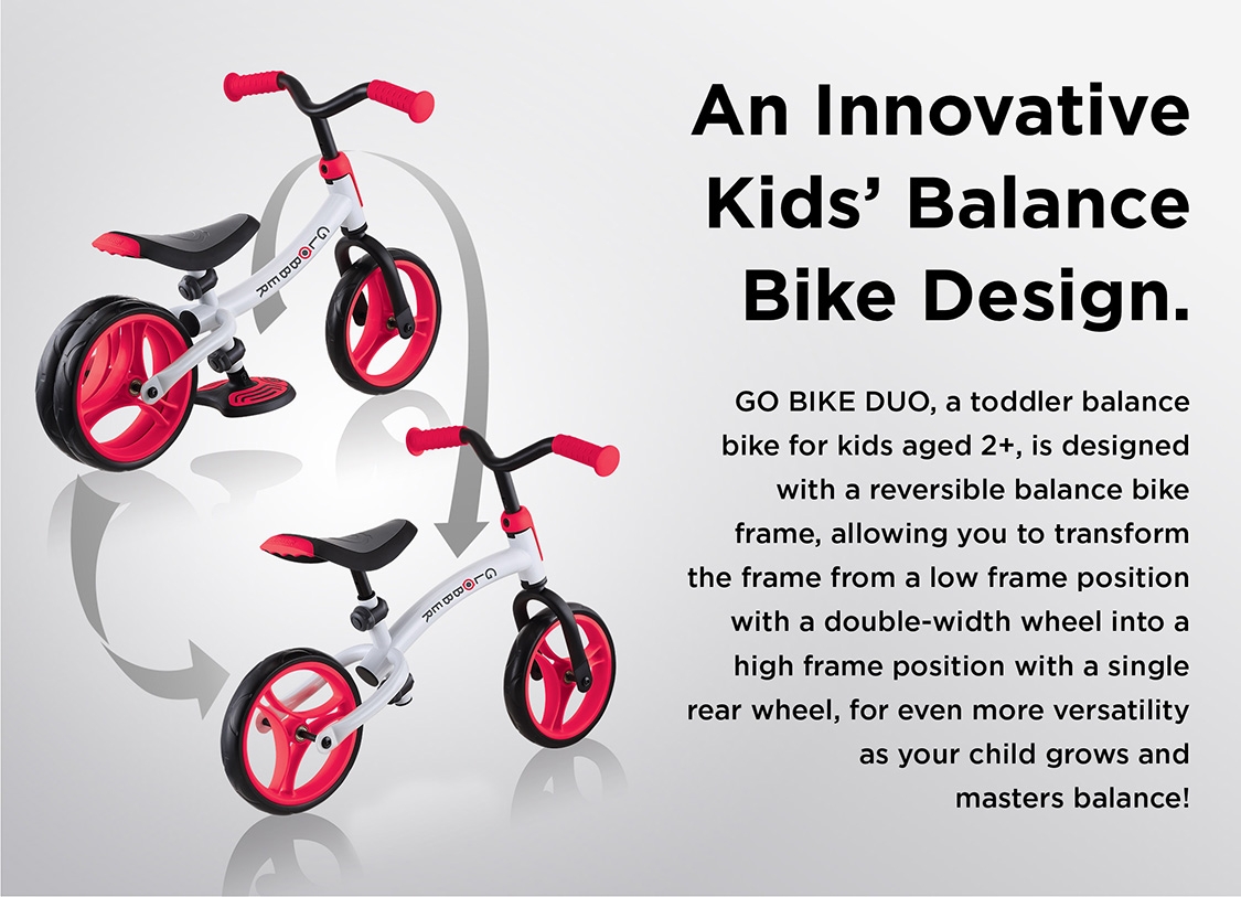 An Innovative Kids’ Balance Bike Design. GO BIKE DUO, a toddler balance bike for kids aged 2+, is designed with a reversible balance bike frame, allowing you to transform the frame from a low frame position with a double-width wheel into a high frame position with a single rear wheel, for even more versatility as your child grows and masters balance! 