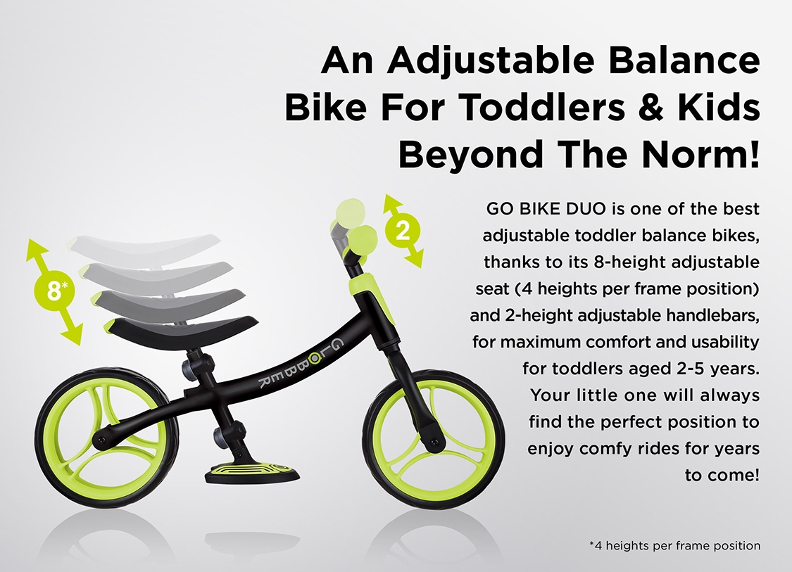 An Adjustable Balance Bike For Toddlers & Kids Beyond The Norm! GO BIKE DUO is one of the best adjustable toddler balance bikes, thanks to its 8-height adjustable seat (4 heights per frame position) and 2-height adjustable handlebars, for maximum comfort and usability for toddlers aged 2-5 years. Your little one will always find the perfect position to enjoy comfy rides for years to come!