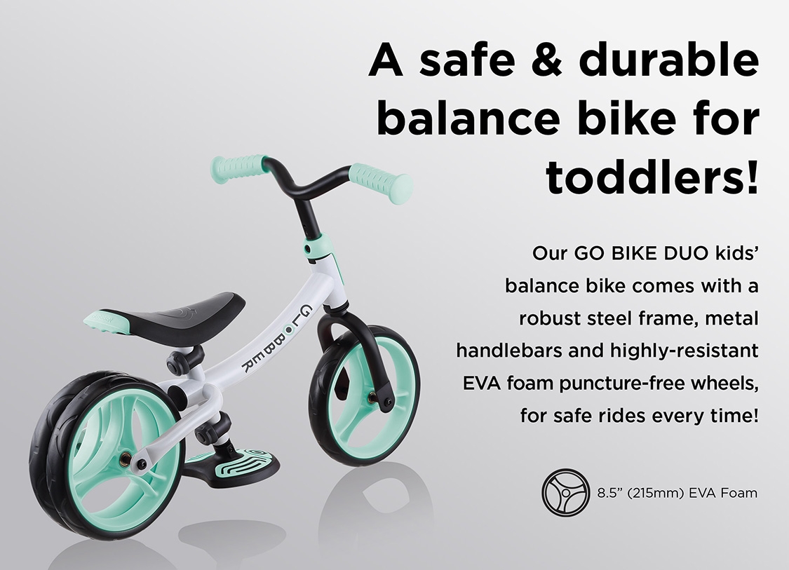 A safe & durable balance bike for toddlers! Our GO BIKE DUO kids’ balance bike comes with a robust steel frame, metal handlebars and highly-resistant EVA foam puncture-free wheels, for safe rides every time!