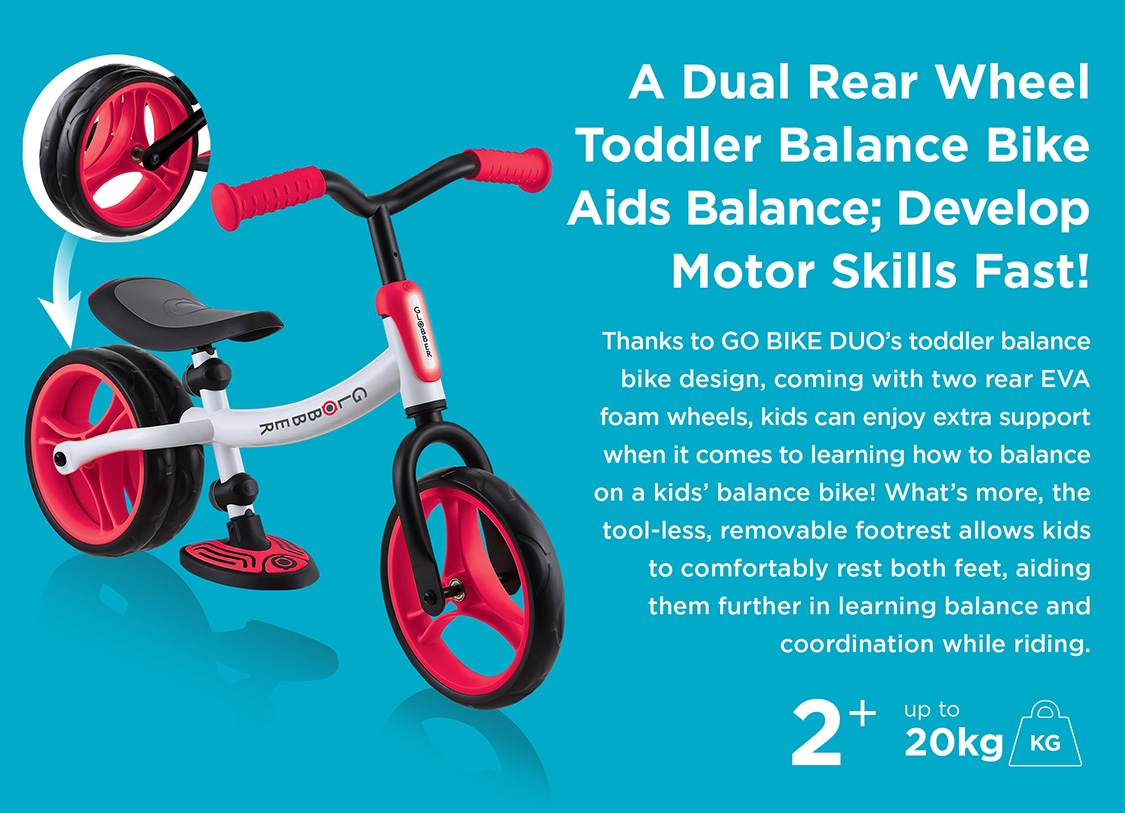 A Dual Rear Wheel Toddler Balance Bike Aids Balance; Develop Motor Skills Fast! Thanks to GO BIKE DUO’s toddler balance bike design, coming with two rear EVA foam wheels, kids can enjoy extra support when it comes to learning how to balance on a kids balance bike! What’s more, the tool-less, removable footrest allows kids to comfortably rest both feet, aiding them further in learning balance and coordination while riding. 