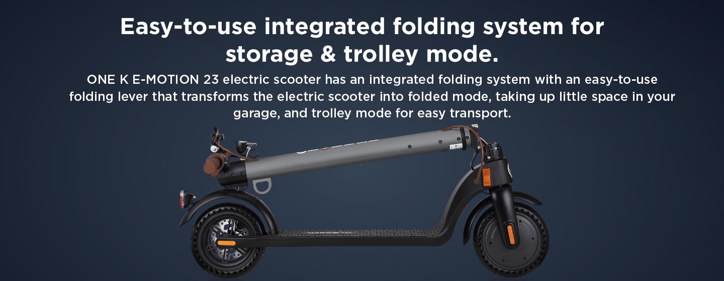 Easy-to-use integrated folding system for storage & trolley mode. ONE K E-MOTION 23 electric scooter has an integrated folding system with an easy-to-use folding lever that transforms the electric scooter into folded mode, taking up little space in your garage, and trolley mode for easy transport. 