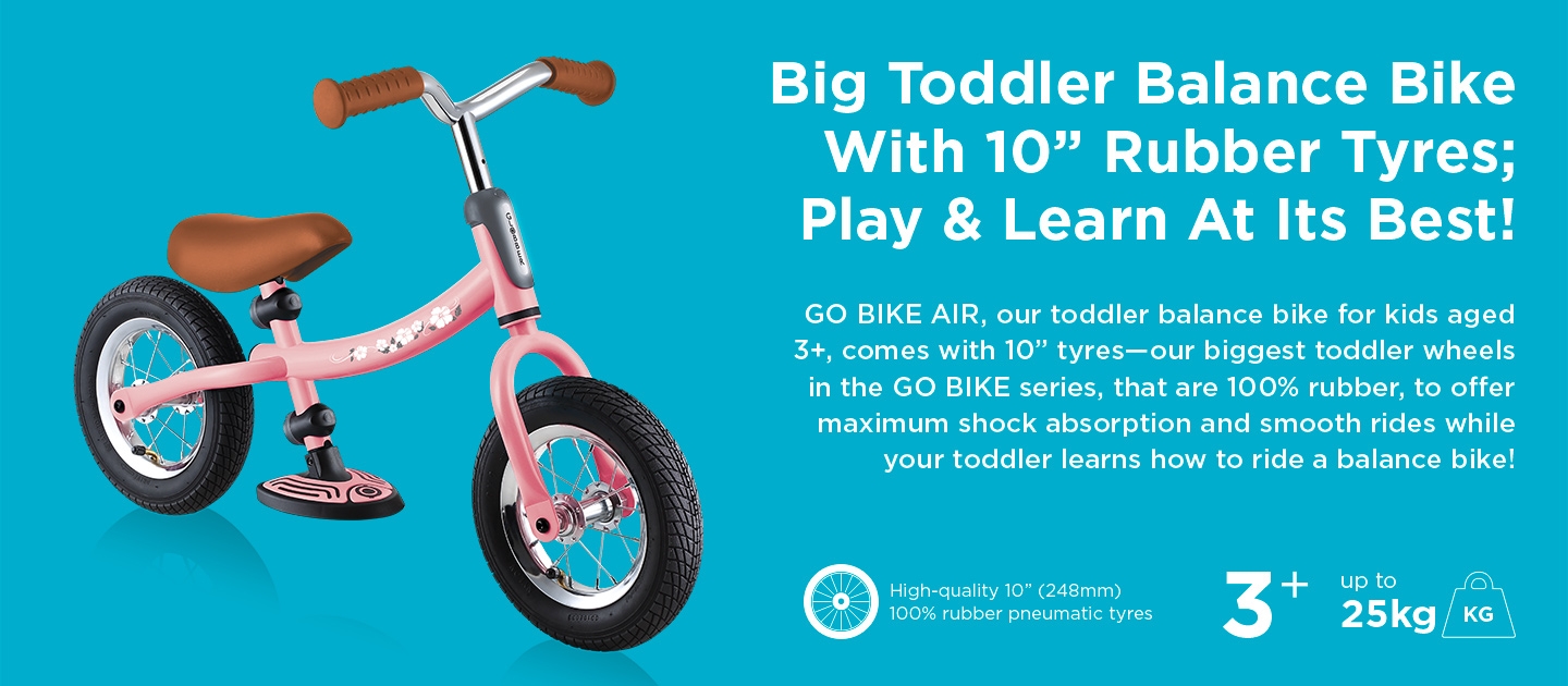 Big Toddler Balance Bike With 10” Rubber Tyres; Play & Learn At Its Best! GO BIKE AIR, our toddler balance bike for kids aged 3+, comes with 10” tyres—our biggest toddler wheels in the GO BIKE series, that are 100% rubber, to offer maximum shock absorption and smooth rides while your toddler learns how to ride a balance bike! 