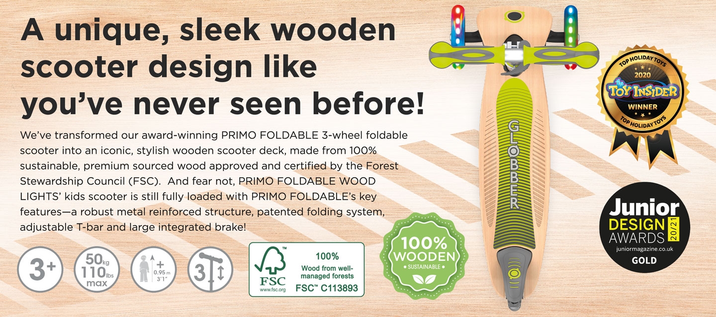 A unique, sleek wooden scooter design like you’ve never seen before! We’ve transformed our award-winning PRIMO FOLDABLE 3-wheel foldable scooter into an iconic, stylish wooden scooter deck, made from 100% sustainable, premium sourced wood approved and certified by the Forest Stewardship Council (FSC).  And fear not, PRIMO FOLDABLE WOOD LIGHTS’ kids scooter is still fully loaded with PRIMO FOLDABLE’s key features—a robust metal reinforced structure, patented folding system, adjustable T-bar and large integrated brake! 