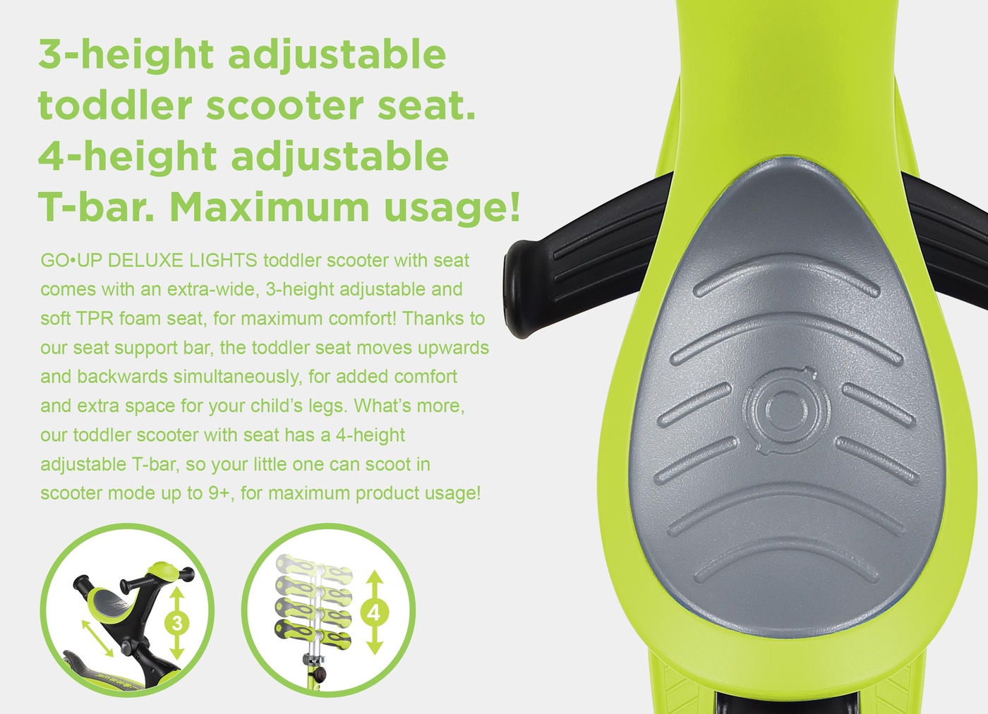 3-height adjustable toddler scooter seat. 4-height adjustable T-bar. Maximum usage! GO•UP DELUXE LIGHTS toddler scooter with seat comes with an extra-wide, 3-height adjustable and soft TPR foam seat, for maximum comfort! Thanks to our seat support bar, the toddler seat moves upwards and backwards simultaneously, for added comfort and extra space for your child’s legs. What’s more, our toddler scooter with seat has a 4-height adjustable T-bar, so your little one can scoot in scooter mode up to 9+, for maximum product usage! 