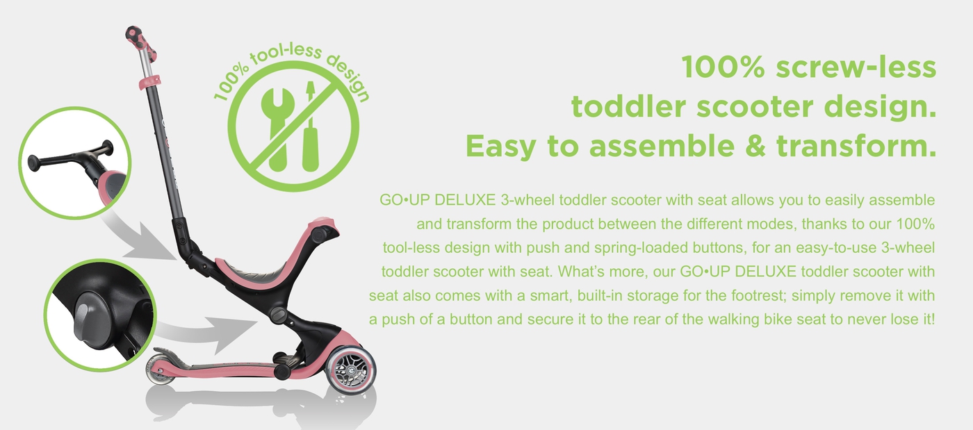 100% screw-less toddler scooter design. Easy to assemble & transform. GO•UP DELUXE 3-wheel toddler scooter with seat allows you to easily assemble and transform the product between the different modes, thanks to our 100% tool-less design with push and spring-loaded buttons, for an easy-to-use 3-wheel toddler scooter with seat. What’s more, our GO•UP DELUXE toddler scooter with seat also comes with a smart, built-in storage for the footrest; simply remove it with a push of a button and secure it to the rear of the walking bike seat to never lose it!