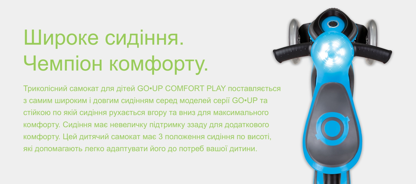 Широке сидіння. Чемпіон комфорту.Триколісний самокат для дітей GO•UP COMFORT PLAY поставляється з самим широким і довгим сидінням серед моделей серії GO•UP та стійкою по якій сидіння рухається вгору та вниз для максимального комфорту. Сидіння має невеличку підтримку ззаду для додаткового комфорту. Цей дитячий самокат має 3 положення сидіння по висоті, які допомагають легко адаптувати його до потреб вашої дитини.