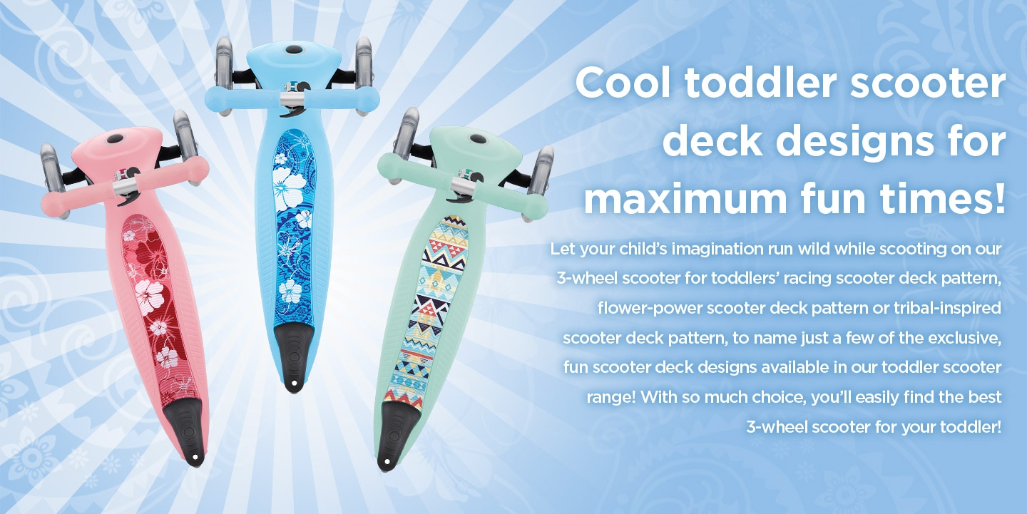Cool toddler scooter deck designs for maximum fun times! Let your child’s imagination run wild while scooting on our 3-wheel scooter for toddlers’ racing scooter deck pattern, flower-power scooter deck pattern or tribal-inspired scooter deck pattern, to name just a few of the exclusive, fun scooter deck designs available in our toddler scooter range! With so much choice, you’ll easily find the best 3-wheel scooter for your toddler!  