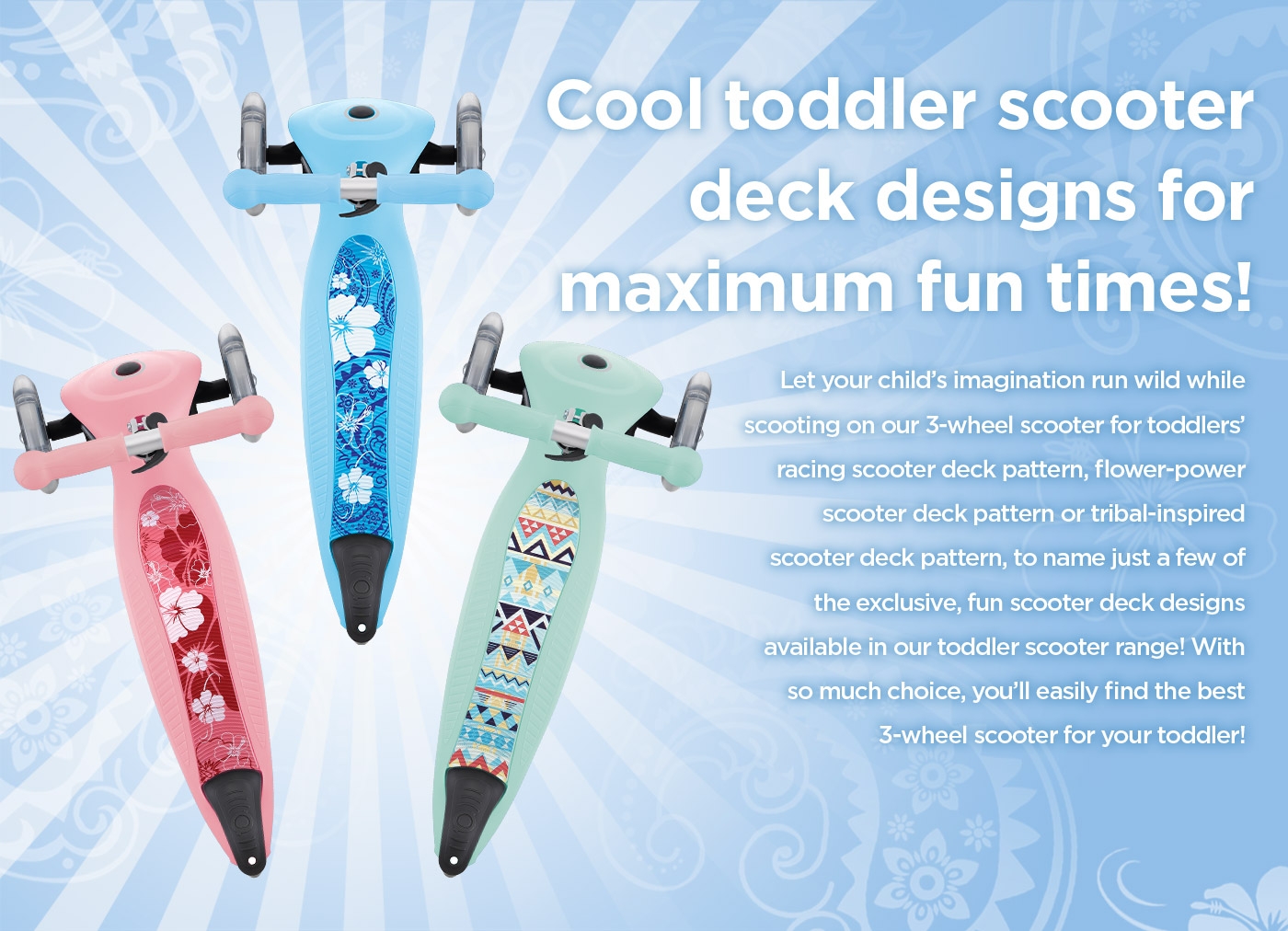Cool toddler scooter deck designs for maximum fun times! Let your child’s imagination run wild while scooting on our 3-wheel scooter for toddlers’ racing scooter deck pattern, flower-power scooter deck pattern or tribal-inspired scooter deck pattern, to name just a few of the exclusive, fun scooter deck designs available in our toddler scooter range! With so much choice, you’ll easily find the best 3-wheel scooter for your toddler!  