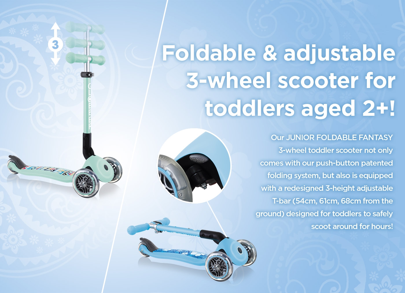 Foldable & adjustable 3-wheel scooter for toddlers aged 2+! Our JUNIOR FOLDABLE FANTASY 3-wheel toddler scooter not only comes with our push-button patented folding system, but also is equipped with a redesigned 3-height adjustable T-bar (54cm, 61cm, 68cm from the ground) designed for toddlers to safely scoot around for hours! 