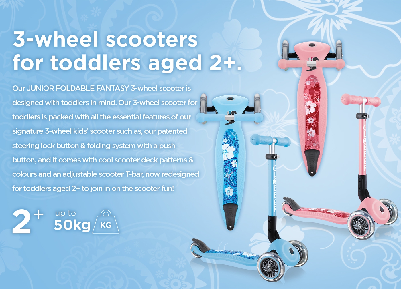 3-wheel scooters for toddlers aged 2+. Our JUNIOR FOLDABLE FANTASY 3-wheel scooter is designed with toddlers in mind. Our 3-wheel scooter for toddlers is packed with all the essential features of our signature 3-wheel kids’ scooter such as, our patented steering lock button & folding system with a push button, and it comes with cool scooter deck patterns & colours and an adjustable scooter T-bar, now redesigned for toddlers aged 2+ to join in on the scooter fun! 