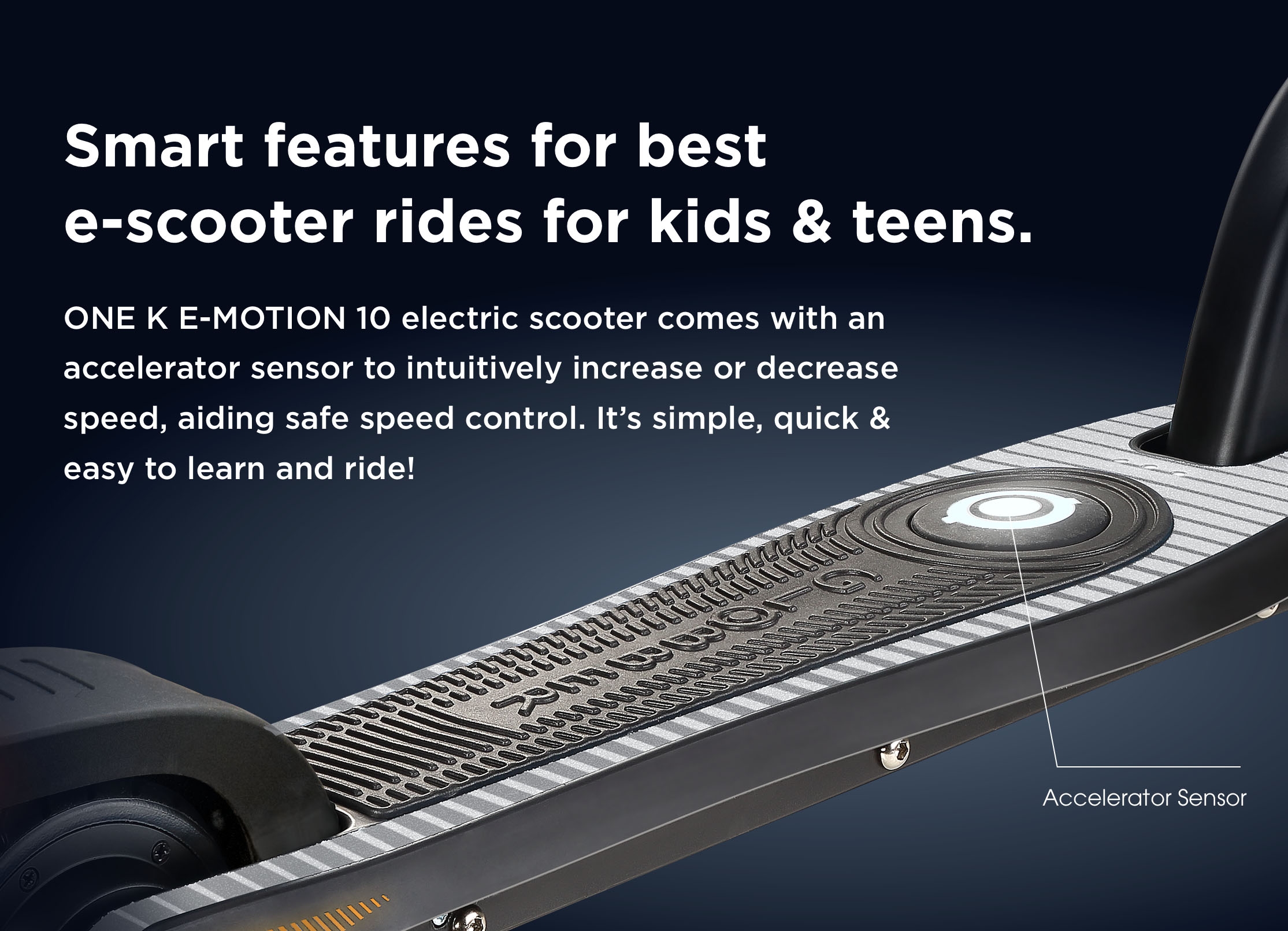 Smart features for best e-scooter rides for kids & teens. ONE K E-MOTION 10 electric scooter comes with an accelerator sensor to intuitively increase or decrease speed, aiding safe speed control. It’s simple, quick & easy to learn and ride!