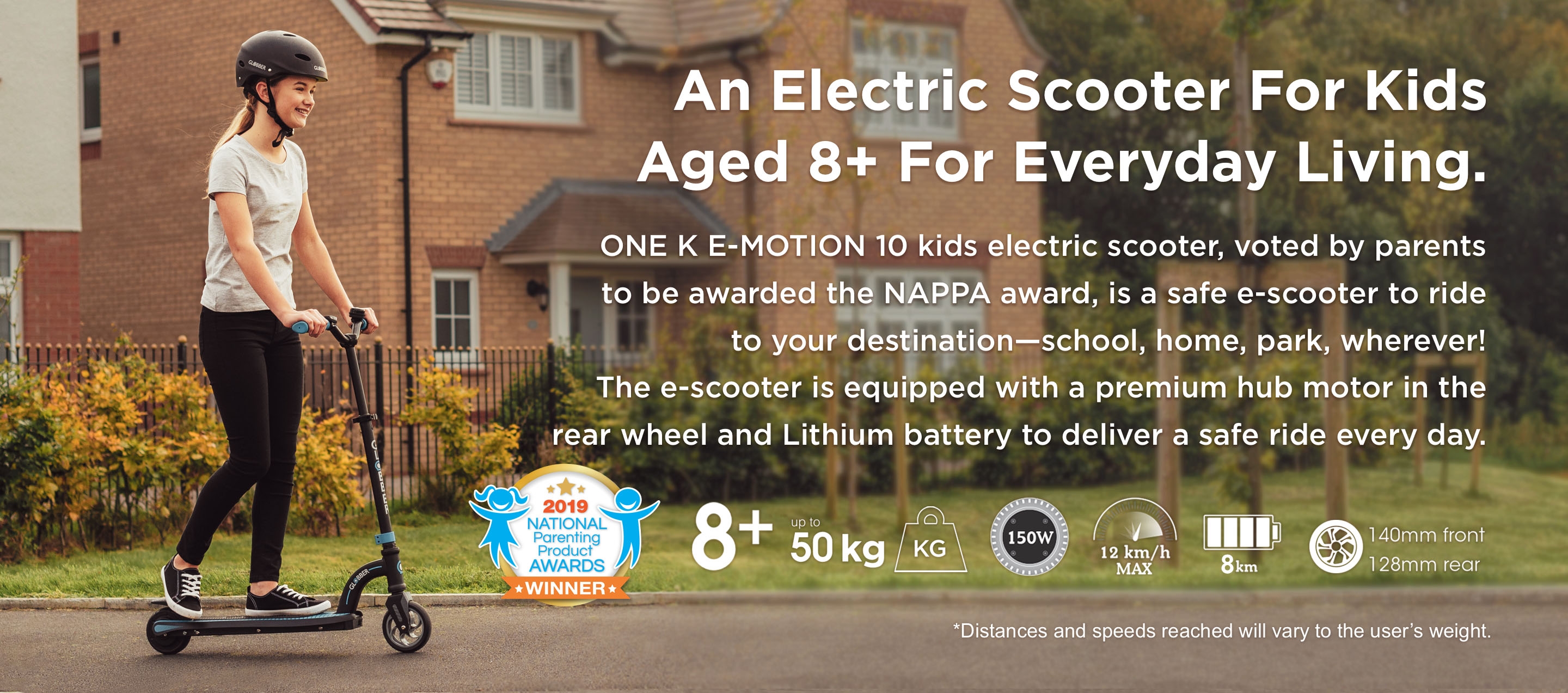 An Electric Scooter For Kids Aged 8+ For Everyday Living. ONE K E-MOTION 10 kids electric scooter, voted by parents to be awarded the NAPPA award, is a safe e-scooter to ride to your destination—school, home, park, wherever! The e-scooter is equipped with a premium hub motor in the rear wheel and a Lithium battery to deliver a safe ride every day.  *Distances and speeds reached will vary to the user’s weight. 