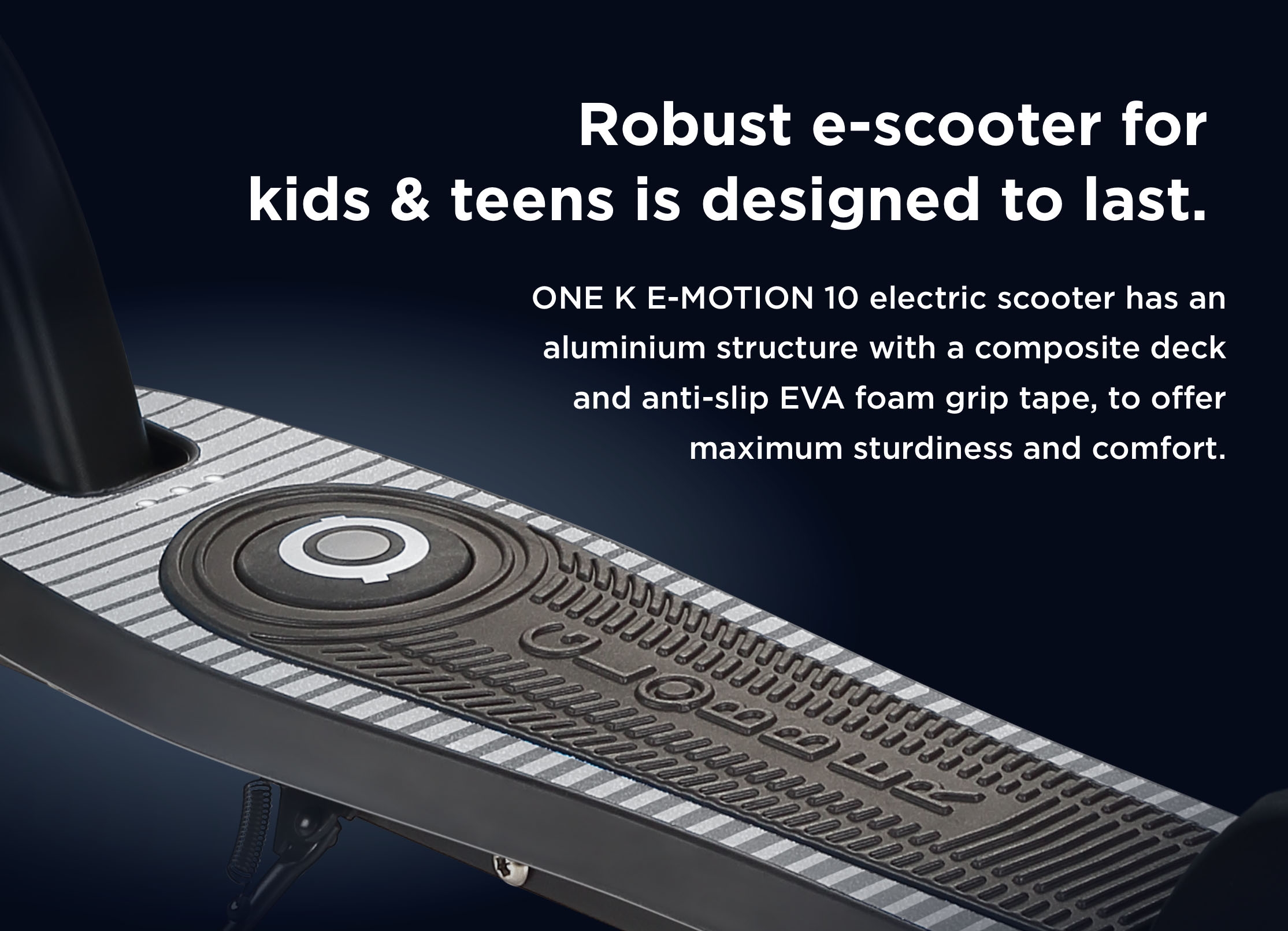Robust e-scooter for kids & teens is designed to last. ONE K E-MOTION 10 electric scooter has an aluminium structure with a composite deck and anti-slip EVA foam grip tape, to offer maximum sturdiness and comfort. 