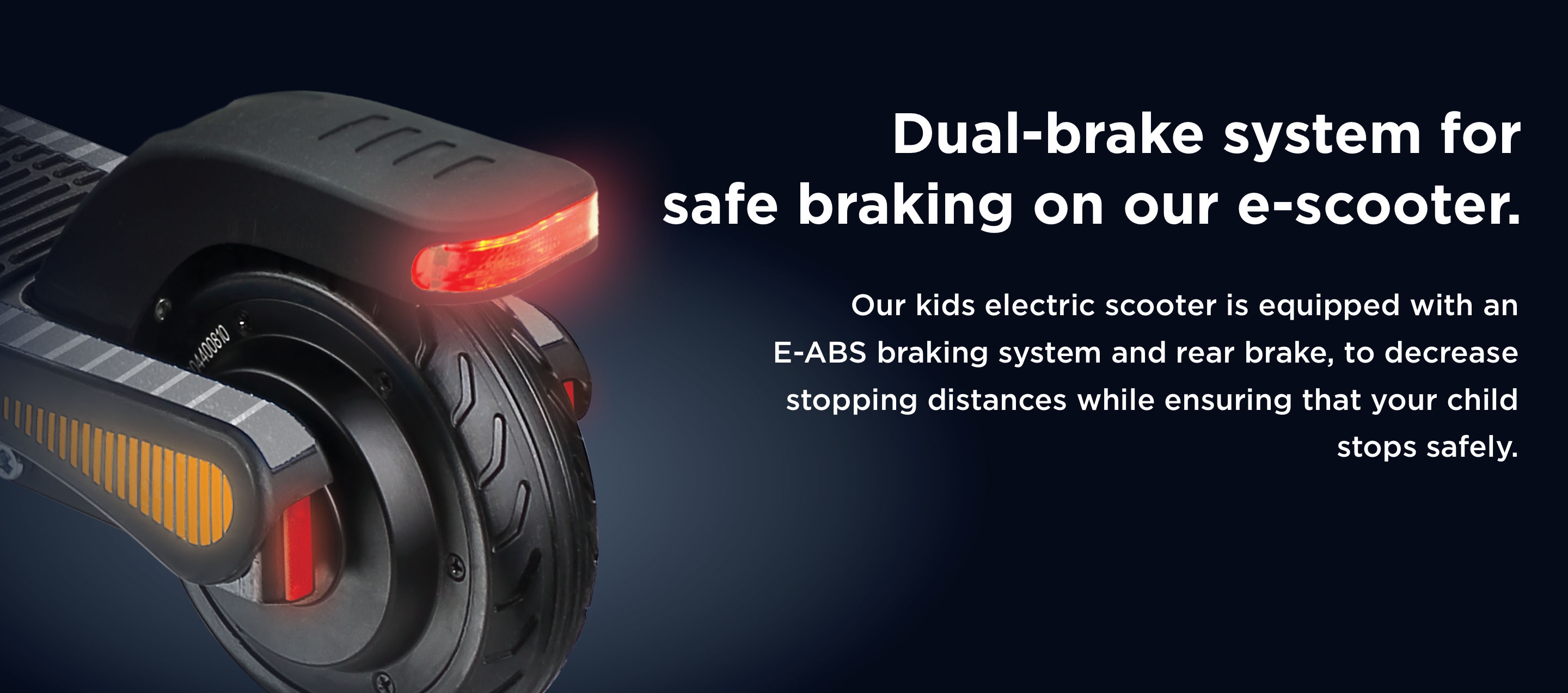 Dual-brake system for safe braking on our e-scooter. Our kids electric scooter is equipped with an E-ABS braking system and rear brake, to decrease stopping distances while ensuring that your child stops safely.