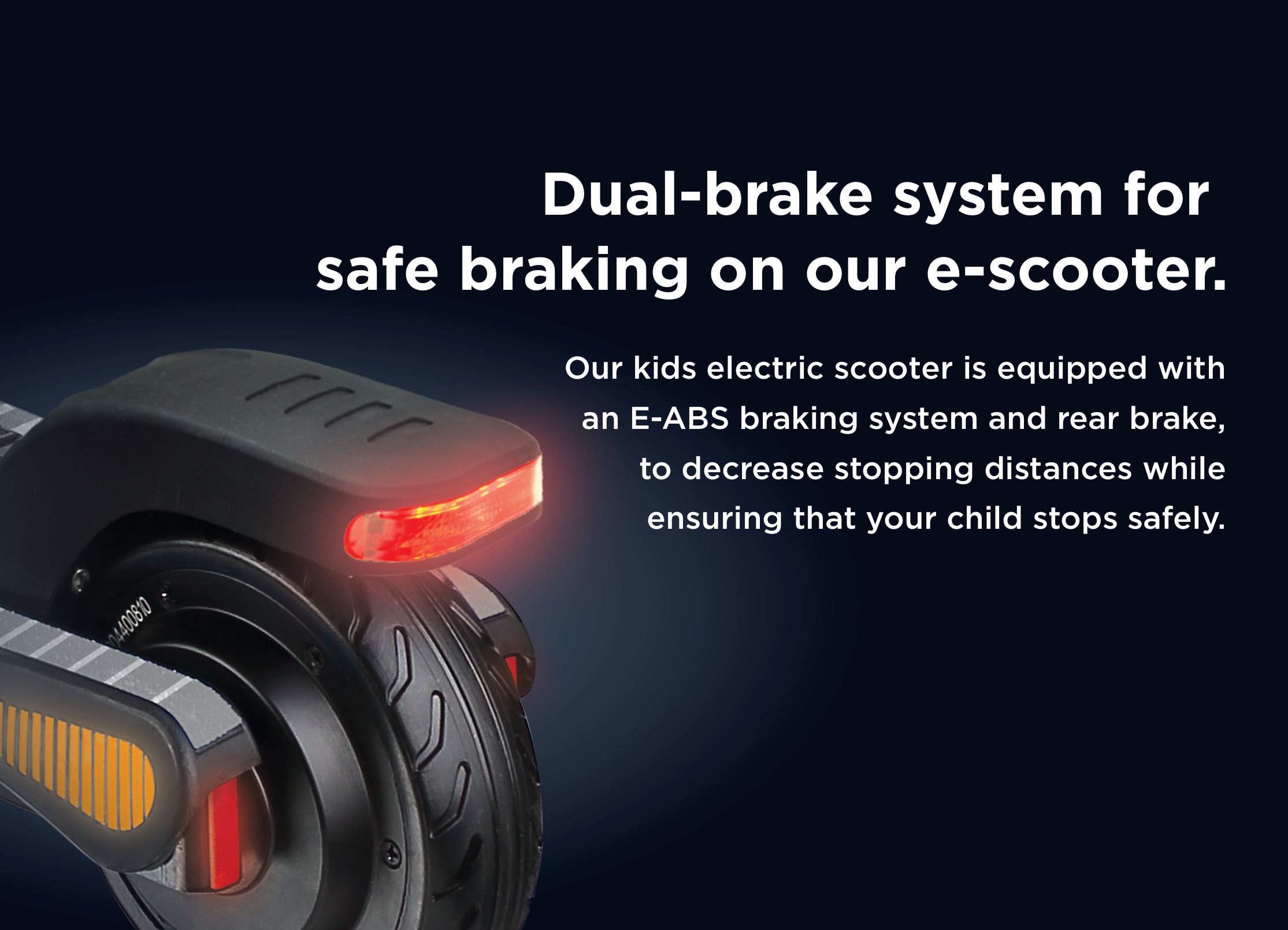 Dual-brake system for safe braking on our e-scooter. Our kids electric scooter is equipped with an E-ABS braking system and rear brake, to decrease stopping distances while ensuring that your child  stops safely. 