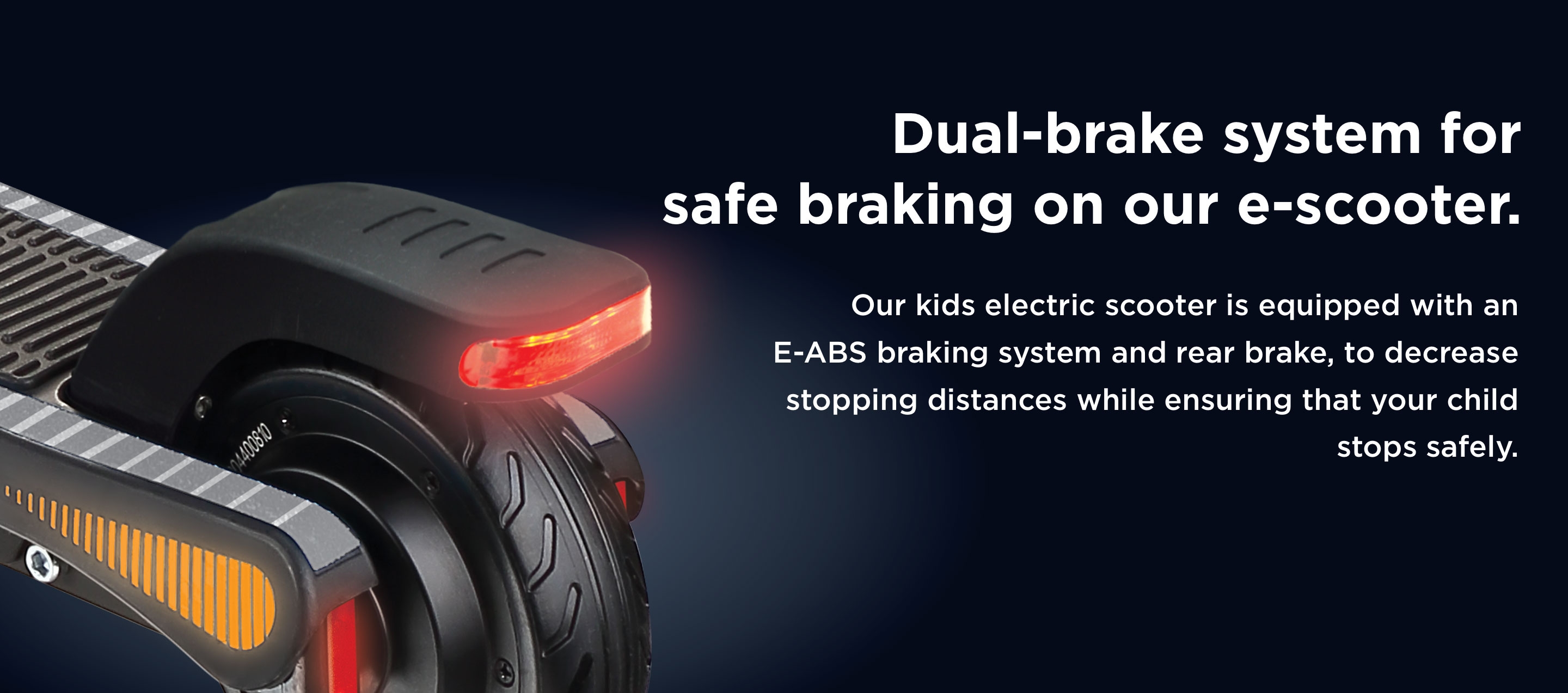 Dual-brake system for safe braking on our e-scooter. Our kids electric scooter is equipped with an E-ABS braking system and rear brake, to decrease stopping distances while ensuring that your child  stops safely. 