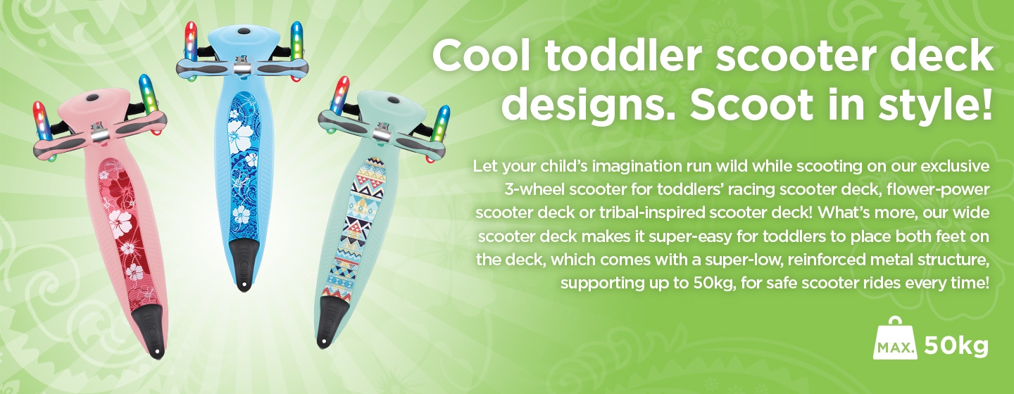 Let your child’s imagination run wild while scooting on our exclusive 3-wheel scooter for toddlers’ racing scooter deck, flower-power scooter deck or tribal-inspired scooter deck!